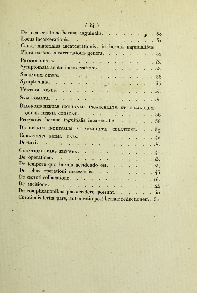 ( ii) ) De incarceratione herniae inguinalis . 30 Locus incarcerationis 3x Caus® materiales incarcerationis, in herniis inguinalibus Plura exstant incarcerationis genera 32 Primum genus Symptomata acutae incarcerationis 33 Secundum genus. Symptomata 35 Tertium genus ^ Symptomata /a Diagnosis hernia inguinalis incarcerata et organorum QUIBUS HERNIA CONSTAT Prognosis herniae, inguinalis incarceratae 38 De hernia inguinalis strangulata curatione. . . 3g Curationis prima pars 30 De*taxi a. Curationis pars secunda , De operatione $ De tempore quo hernia accidendo est ib. De rebus operationi necessariis 43 De oegroti collacatione rb De incisione // De complicationibus quae accidere possunt 5o Curationis tertia pars^ aut curatio post herniae reductionem. 5x