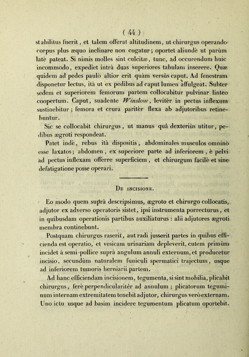 st abilitus fuerit, et talem offerat altitudinem, ut chirurgus operando corpus plus aequo inclinare non cogatur; oportet aliunde ut parum late pateat. Si nimis molles sint culcitae, tunc, ad occurendum huic incommodo, expediet intra duas superiores tabulam inserere. Quae quidem ad pedes paulo altior erit quam versus caput. Ad fenestram disponetur lectus, ita ut ex pedibus ad caput lumen affulgeat. Subter sedem et superiorem femorum partem collocabitur pulvinar linteo coopertum. Caput, suadente TVinslow, leviter in pectus inflexum sustinebitur ; femora et crura pariter flexa ab adjutoribus retine- buntur. Sic se collocabit chirurgus, ut manus qua dexterius utitur, pe- dibus aegroti respondeat. Patet inde, rebus ita dispositis, abdominales musculos omnino esse laxatos; abdomen , ex superiore parte ad inferiorem , e pelvi ad pectus inflexam offerre superficiem , et chirurgum facile et sine defatigatione posse operari. De incisione. Eo modo quem supra descripsimus, aegroto et chirurgo collocatis, adjutor ex adverso operatoris sistet, ipsi instrumenta porrecturus, et in quibusdam operationis partibus auxiliaturus : alii adjutores aegroti membra continebunt. Postquam chirurgus raserit, aut radi jusserit partes in quibus effi- cienda est operatio, et vesicam urinariam depleverit, cutem primum incidet a semi-pollice supra angulum annuli externum, et producetur incisio, secundum naturalem funiculi spermatici trajectum, usque ad inferiorem tumoris herniarii partem. Ad hanc efficiendam incisionem, tegumenta, si sint mobilia, plicabit chirurgus, fereperpendiculariter ad annulum ; plicatorum tegumi- num internam extremitatem tenebit adjutor, chirurgus vero externam. Uno ictu usque ad basim incidere tegumentum plicatum oportebit.