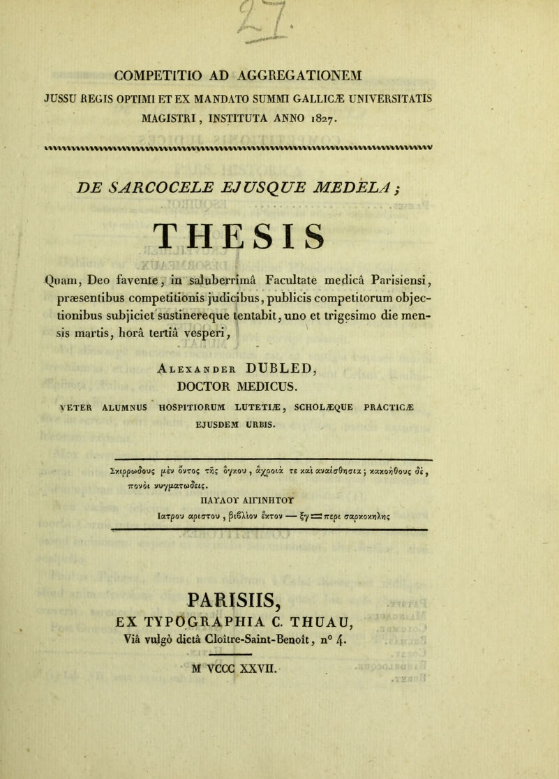 COMPETITIO AD AGGREGATIONEM JUSSU REGIS OPTIMI ET EX MANDATO SUMMI GALLICjE UNIVERSITATIS MAGISTRI, INSTITUTA ANNO 1827. vnnuvvuvvui\vvvvivvmmvvvvvvvuumvvvvuuv\»wimvvm\vvvvviimuvuxv DE SARCOCELE EJUSQUE MEDELA ; THESIS Quam, Deo favente, in saluberrima Facultate medica Parisiensi, praesentibus competitionis judicibus, publicis competitorum objec- tionibus subjiciet sustinereque tentabit,uno et trigesimo die men- sis martis, hora tertia vesperi, Alexander DUBLED, DOCTOR MEDICUS. VETER ALUMNUS HOSPITIORUM LUTETIA, SCHOLvEQUE PRACTICjE EJUSDEM URBIS. 2xippw<Jou; pzv ovto? zin; o-yxoj , a^poii te xai «.vxiaQrirjtx • xaxo»j0ovs «Je, 7rovot vvyptaT&xJsis. nATAOY AirUNHTOT Iarpov» apiarov , (3i6Xlov extov — £7 — irspi <7apxox»iX»K PARISIIS, EX TYPO GRAPHIA C. THUAU, Via vulgo dicta Cloitre-Saint-Beuoit, n° [\. M VCCC XXVII.