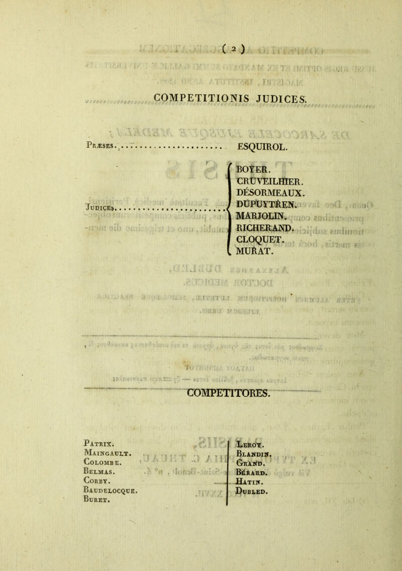 ets COMPETITIONIS JUDICES. . I ^ Pr/eses. 5 Judices ESQUIROL. r ‘ BOYER. CRUVEILHIER. DESORMEAUX. DUPUYTREN. \ MARJOLIN. I RICHERAND. CLOQUET. MURAT. fOfl :‘[J , t,(l . COMPETITORES. Patriti. Maingault. CoEOMBE. Belmas. CORBY. Baudeeocque. Bdret. . T Leroy. Blandijj. Graud. BjiRARD. -Hatiw. Dubeed.