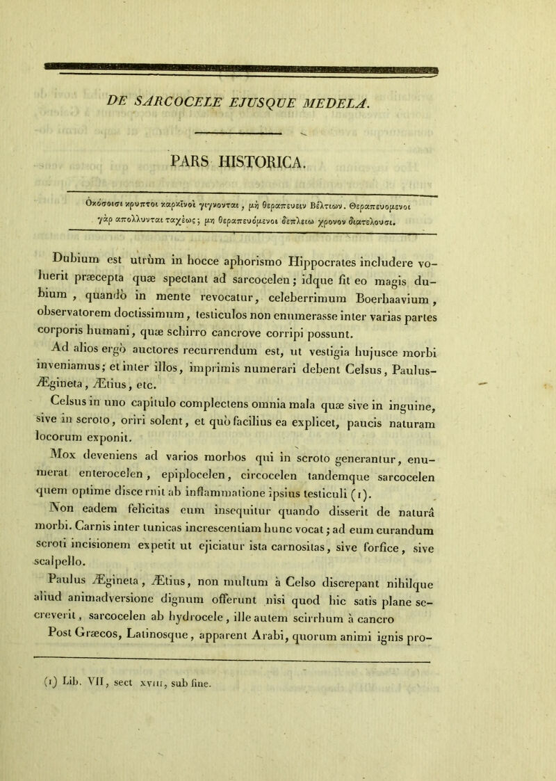 DE SJRCOCELE EJUSQDE MEDELA. PARS HISTORICA. Oxoaoioi xpV7TToi y.apxivoi yiyvovrxt , pii 0epa7rsyeiv BeXricov. Qspxnevopsvoi 7ap a7roX).yvTKt Taneto?; p.ri 0epet7rsv>o’p.cvoi <Je7r).siw ^povov (Jiars^ovai. Dubium est utrum in hocce apborismo Hippocrates includere vo- luerit praecepta quae spectant ad sarcocelen; idque fit eo magis du- bium , quando in mente revocatur, celeberrimum Boerhaavium , observatorem doctissimum, testiculos non enumerasse inter varias partes coiporis humani, quae schirro cancrove corripi possunt. Ad alios ergo auctores recurrendum est, ut vestigia hujusce morbi inveniamus; et inter illos, imprimis numerari debent Celsus, Paulus- .digineta, yEtius, etc. Celsus in uno capitulo complectens omnia mala quae sive in inguine, sive in scroto, oriri solent, et quo facilius ea explicet, paucis naturam locorum exponit. IMox deveniens ad varios morbos qui in scroto generantur, enu- merat enterocelen, epiplocelen, circocelen tandemque sarcocelen quem optime disce rnit ab inflammatione ipsius testiculi (i). Non eadem felicitas eum insequitur quando disserit de natura morbi. Carnis inter tunicas increscentiam hunc vocat; ad eum curandum scroti incisionem expetit ut ejiciatur ista carnositas, sive forfice, sive scalpello. Paulus iEgineta, /Etius, non multum a Celso discrepant nihilque aliud animadversione dignum offerunt nisi quod hic satis plane se- cieveiil, sarcocelen ab hydrocele, ille autem scirrbum a cancro Post Giaecos, Latinosque , apparent Arabi, quorum animi ignis pro-