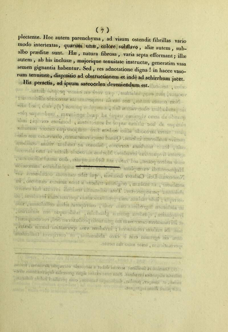 m plectente. Hoc autem parenchyma, ad visum ostendit fibrillas vario modo intertextas, quarum unae, colore subflavo, aliae autem, sub- albo praeditae sunt. Hae , natura fibrosa , varia septa efformant; illae autem , ab bis inclusae , majorique tenuitate instructae, generarim vasa semen gignantia habentur. Sed , res adnotatione digna ! in bacce vaso- rum tenuitate , dispositio ad obstructionem et inde ad schirrhum jacet. His peractis, ad ipsum sarcocelen deveniendum est. • . *iq t ,-i . •. fV ■ . *-,J: ; t*fi. ofovo.yine r.j; r.r:, - •.i 'l « d CI , '0 *G' ( \ y [ ; • *1 ,)iji ’ j. ; ■ \ ■ ’ui ,,, .... ■r ■ • iitf;m v.nnro <• -nj r> rrni' 0(111;; ■>rCO ,n,fli«*5|( it r:ir,v io ( i ouiif vi/ 'fi, <v V..; 0li>OO0,ll5fc in ■itio) tv.oiM » J1UJC; >.i ,n,, 111 n TJ.oin v o;)t : -1 ' '■ blifiiiv 0:iU r;-; —P - - ; :o: , rl , • -t. • nro c.rjme ■* * 'f.;. > '' r jr: \* ffiu»' * ff' /°> i I ,♦ * ' r , • ';P < . < .i ‘I >Yj;hcJ ,r i’ >ri&ilfeltt ;■ ■ c , J d' * U V D.fu 1 : n . III hiff I., '0' r• i.l• /!j ■ 'V ■: • ... oijr.irvxjr i/rv ant>bi;vtii : r,t.' moTOix-jf >1 ' fl !J ’;fl •Il3 '-iO-v Jisc / i:»j» iuj«t : iriiii-jio. J-> ■ ' : ' .-L-.f)X37X I fe )/I' .];