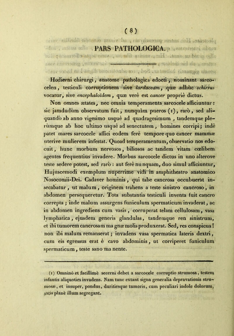 ii. dii i« II!' .7 I»« , I n.-x, )!f9 ;Cj'sifyjf : li .DUloivai j PARS PATHOLOGICA. [ i a rolhxihi ife nur.y , » •« i; <• ; • , ■ :... Ji os ' • 4 , ;r , . . .. . . nc l . bnoiiridaba » , bo£ . ■ . to ^ . Hodierni chirurgi, anatome pathologica edocti, nominant sarco- celen, testiculi corruptionem sive larddceam, quae adhuc schirrus vocatur, sive encephaloidem , quae vere est cancer proprie dictus. Non omnes aetates, nec omnia temperamenta sarcocele afficiuntur : sic jamdudum observatum fuit, nunquam pueros (i), raro, sed ali- quando ab anno vigesimo usque ad quadragesimum , tandemque ple- rumque ab hoc ultimo usque ad senectutem, homines corripi; inde patet mares sarcocele affici eodem fere tempore quo cancer mammae uterive mulierem infestat. Quoad temperamentum, observatio nos edo- cuit , hunc morbum nervosos, biliosos ac tandem vitam coelibem agentes frequentius invadere. Morbus sarcocele dictus in uno alterove teste sedere potest, sed raro : aut fere nunquam, duo simul afficiuntur. Hujuscemodi exemplum nuperrime vidi in amphitheatro anatomico Nosocomii-Dei. Cadaver hominis , qui tabe cancrosa occubuerat in- secabatur , ut malum, originem trahens a teste sinistro cancroso, in abdomen persequeretur. Tota substantia testiculi inventa fuit cancro correpta ; inde malum assurgens funiculum spermaticum invaderat, ac in abdomen ingrediens cum vasis , corruperat telam cellulosam, vasa lymphatica, ejusdem generis glandulas, tandemque ren sinistrum, et ibi tumorem cancrosam magnae molis produxerat. Sed, res conspicua! non ibi malum remanserat; invadens vasa spermatica lateris dextri, cum eis egressus erat e cavo abdominis, ut corriperet funiculum spermaticum, teste sano manente. (i) Omnino et facillime secerni debet a sarcocele corruptio strumosa, testem infantis aliquoties invadens. Nam tunc extant signa generalia depravationis stru- mosae, et insuper, pondus, duritiesque tumoris, cum peculiari indole dolorum^ satis plane illum segregant.