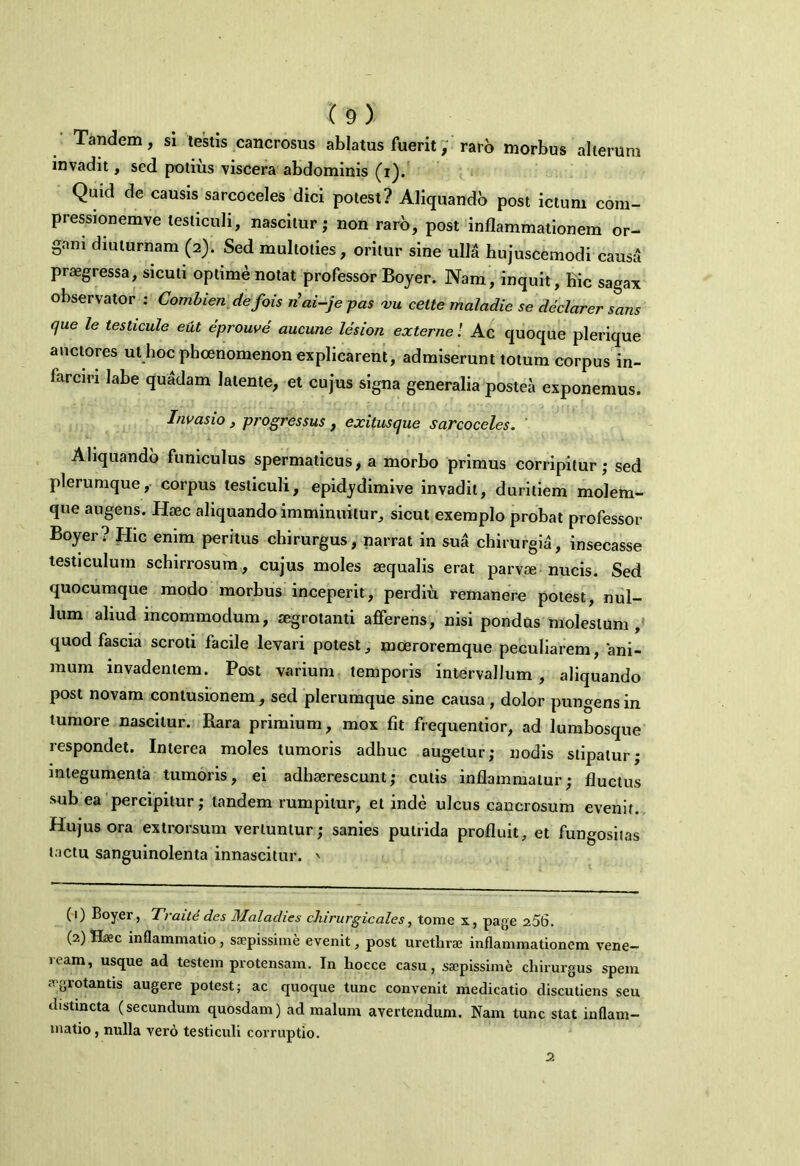 Tandem, si testis cancrosus ablatus fuerit, raro morbus alterum invadit, sed potius viscera abdominis (i). Quid de causis sarcoceles dici potest? Aliquando post ictum com- pressionemve testiculi, nascitur; non raro, post inflammationem or- gani diuturnam (2). Sed multoties, oritur sine ulla hujuscemodi causa praegressa, sicuti optime notat professor Boyer. Nam, inquit, hic sagax observator : Combien defois riai-je pas am celte maladie se declarer sans que le testicule eut eprouve aucune lesion externe! Ac quoque plerique auctores ut hoc phcenomenon explicarent, admiserunt totum corpus in- larciri labe quadam latente, et cujus signa generalia postea exponemus. Invasio , progressus , exitusque sarcoceles. ' Aliquando funiculus spermaticus, a morbo primus corripitur; sed plerumque, corpus testiculi, epidydimive invadit, duritiem molem- que augens. Haec aliquando imminuitur, sicut exemplo probat professor Boyer? Hic enim peritus chirurgus, narrat in sua chirurgia, insecasse testiculum schirrosum, cujus moles aequalis erat parvae nucis. Sed quocumque modo morbus inceperit, perdiu remanere potest, nul- lum aliud incommodum, aegrotanti afferens, nisi pondus molestum, quod fascia scroti facile levari potest, moeroremque peculiarem, ani- mum invadentem. Post varium temporis intervallum , aliquando post novam contusionem, sed plerumque sine causa, dolor pungens in tumore nascitur. Rara primium, mox fit frequentior, ad lumbosque respondet. Interea moles tumoris adhuc augetur; nodis stipatur; integumenta tumoris, ei adhaerescunt; culis inflammatur; fluctus sub ea percipitur; tandem rumpitur, et inde ulcus cancrosum evenit.. Hujus ora extrorsum vertuntur; sanies putrida profluit, et fungositas tactu sanguinolenta innascitur. ' (1) Boyer, Traitd des Maladies chirurgicales, tome x, page 256. (2) Haec inflammatio, saepissime evenit, post urethrae inflammationem Vene- ream, usque ad testem protensam. In hocce casu, saepissime chirurgus spem .vgrotantis augere potest; ac quoque tunc convenit medicatio discutiens seu distincta (secundum quosdam) ad malum avertendum. Nam tunc stat inflam- matio, nulla Yero testiculi corruptio. 2