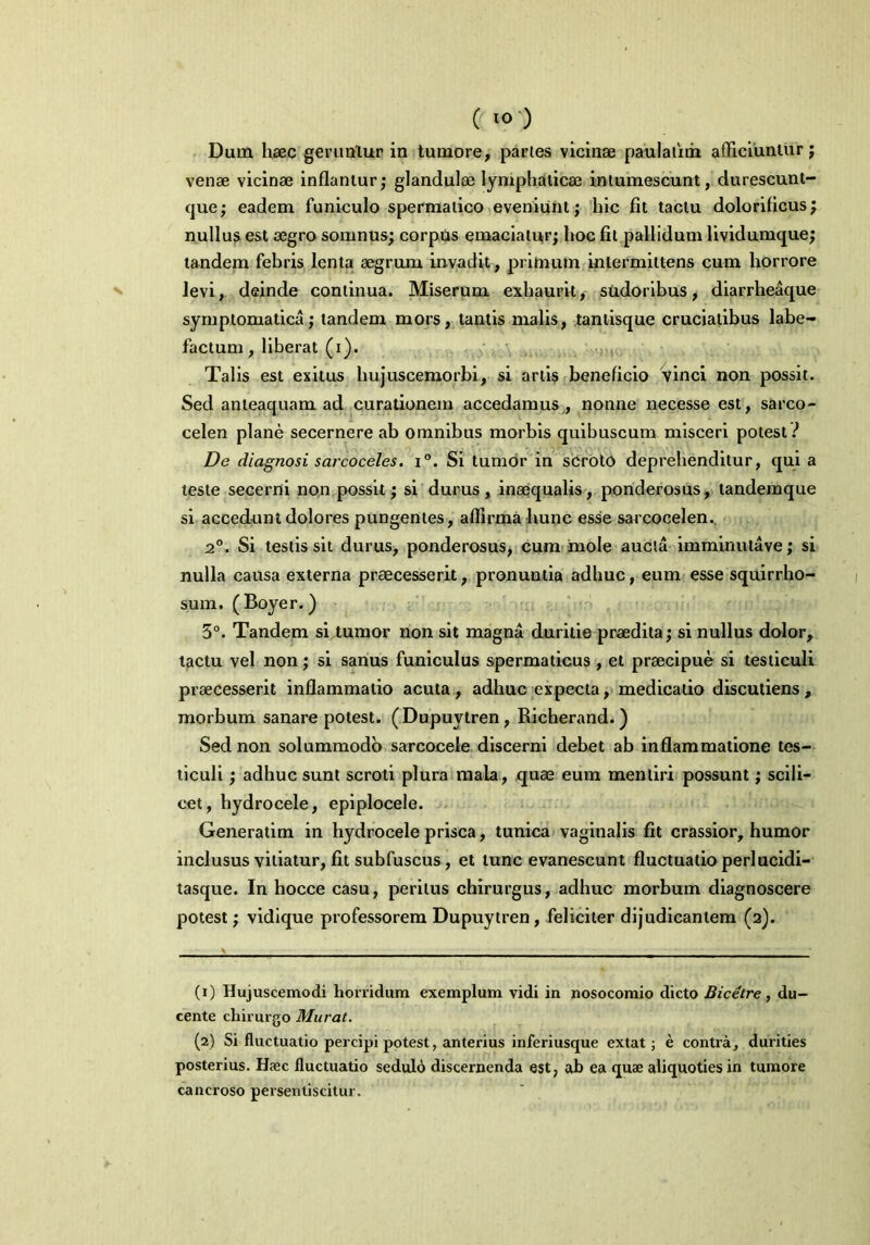 ( “>') Dum haec geruntur in tumore, partes vicinae paulalim afficiuntur; venae vicinae inflantur; glandulae lymphaticae intumescunt, durescunt- que; eadem funiculo spermatico eveniunt; hic fit tactu dolorificus; nullus est aegro somnus; corpus emaciatur; hoc fit pallidum lividumque; tandem febris lenta aegrum invadit, primum intermittens cum horrore levi, deinde continua. Miserum exhaurit, sudoribus, diarrheaque symptomatica; tandem mors, tantis malis, tantisque cruciatibus labe- factum , liberat (i). Talis est exitus hujuscemorbi, si artis beneficio vinci non possit. Sed anleaquam ad curationem accedamus, nonne necesse est, sarco- celen plane secernere ab omnibus morbis quibuscum misceri potest? De diagnosi sarcoceles. i°. Si tumor in scroto deprehenditur, qui a teste secerni non possit; si durus, inaequalis, ponderosus, tandemque si accedunt dolores pungentes, affirma hunc esse sarcocelen. 2°. Si testis sit durus, ponderosus, cum mole aucta imminuta ve; si nulla causa externa praecesserit, pronuntia adhuc, eum esse squirrho- sum. (Boyer.) 5°. Tandem si tumor non sit magna duritie praedita; si nullus dolor, tactu vel non; si sanus funiculus spermaticus , et praecipue si testiculi praecesserit inflammatio acuta, adhuc expecta, medicatio discutiens, morbum sanare potest. ( Dupuytren, Richerand. ) Sed non solummodo sarcocele discerni debet ab inflammatione tes- ticuli ; adhuc sunt scroti plura mala, quae eum mentiri possunt; scili- cet, hydrocele, epiplocele. Generatim in hydrocele prisca, tunica vaginalis fit crassior, humor inclusus vitiatur, fit subfuscus, et tunc evanescunt fluctuatio perlucidi- tasque. In hocce casu, peritus chirurgus, adhuc morbum diagnoscere potest; vidique professorem Dupuytren, feliciter dijudicantem (2). (1) Hujuscemodi horridum exemplum vidi in nosocomio dicto Bicetre, du- cente chirurgo Murat. (2) Si fluctuatio percipi potest, anterius inferiusque extat ; e contra, durities posterius. Haec fluctuatio sedulo discernenda est, ab ea quae aliquoties in tumore cancroso persentiscitur.