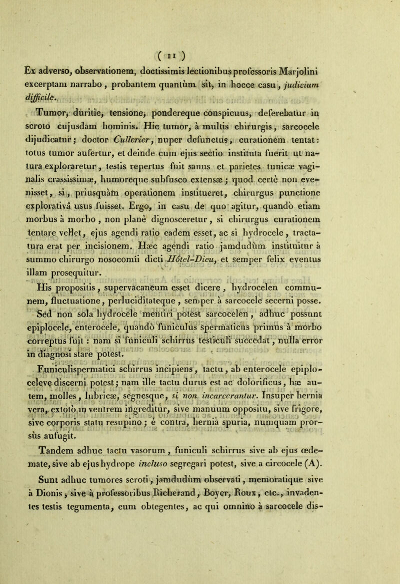 Ex adverso, observationem, doctissimis lectionibus professoris Marjolini excerptam narrabo , probantem quantum sit, in hocce casu , judicium difficile.. Tumor, duritie, tensione, pondereque conspicuus, deferebatur in scroto cujusdam hominis. Hic tumor, a multis chirurgis, sarcocele dijudicatur; doctor Cullerier, nuper defunctus, curationem tentat: totus tumor aufertur, et deinde cum ejus sectio instituta fuerit ut na- tura exploraretur, testis repertus fuit sanus et parietes tunicae vagi- nalis crassissimae, humoreque subfusco extensae; quod certe non eve- nisset, si, priusquam operationem institueret, chirurgus punctione explorativa usus fuisset. Ergo, in casu de quo agitur, quando etiam morhus a morbo , non plane dignosceretur, si chirurgus curationem teniare vellet, ejus agendi ratio eadem esset, ac si hydrocele, tracta- tura erat per incisionem. Haec agendi ratio jamdudum instituitur a summo chirurgo nosocomii dicti Hotel-Dieu, et semper felix eventus illam prosequitur. His propositis, supervacaneum esset dicere , hydrocelen commu- nem, fluctuatione, perluciditaleque , semper a sarcocele secerni posse. Sed non sola hydrocele mentiri potest sarcocelen, adhuc possunt epiplocele, enterocele, quando funiculus spermaticus primus a morbo correptus fuit : nam sifiiniculi schirrus testiculi succedat, nulla error in diagnosi stare potest. Funiculispermalici schirrus incipiens, tactu, ab enterocele epiplo- celevp discerni potest; nam ille tactu durus est ac dolorificus, hae au- tem, molles, lubricae, segnesque, si non incar cerantur. Insuper hernia vera,, exlptb iij venirem ingreditur, sive manuum oppositu, sive frigore, sive corporis stalu resupino; e contra, hernia spuria, nuniquam pror- sus aufugit. Tandem adhuc tactu vasorum , funiculi schirrus sive ab ejus oede- mate, sive ab ejus hydrope incluso segregari potest, sive a circocele (A). Sunt adhuc tumores scroti, jamdudum observati, memoratique sive a Dionis, sive a professoribus Richerand, Boyer, Roux, elc., invaden- tes testis tegumenta, eum obtegentes, ac qui omnino a sarcocele dis-