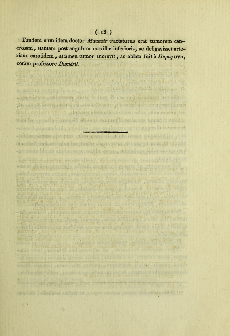 ( «3 ) Tandem cum idem doctor Maunoir tractaturus erat tumorem can- crosam, stantem post angulum maxillae inferioris, ac deligavisset arte- riam carotidem, attamen tumor increvit, ac ablata fuit a Dupuytren, coram professore Dumeril.