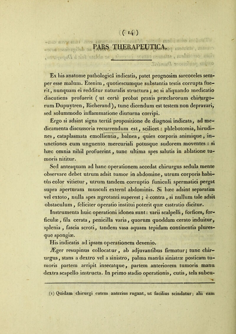 PARS THERAPWTI^A, ne v a nJ ilia. • t >; !inl vir' Ex his anatome pathologica indicatis, patet prognosim sarcoceles sem- per esse malum. Etenim , quotiescumque substantia testis corrupta fue- rit, nunquam ei redditur naturalis structura ; ac si aliquando medicatio discutiens profuerit ( ut certe probat praxis praeclarorum chitVrgo- rum Dupuytren, Richerand), tunc dicendum est testem non depravari, sed solummodo inflammatione diuturna corripi. Ergo si adsint signa tertia propositione de diagnosi indicata, ad me- dicamenta discussoria recurrendum est, scilicet: phlebotomia, hirudi- nes, cataplasmata emollientia, balnea, quies corporis animique, in- unctiones cum unguento mercuriali polusque sudorem moventes : si haec omnia nihil profuerint, tunc ultima spes salutis in ablatione tu- moris nititur. Sed anteaquam ad hanc operationem accedat chirurgus sedula mente observare debet utrum adsit tumor in abdomine, utrum corporis habi- tus color vitietur, utrum tandem corruptio funiculi spermatici pergat supra aperturam musculi externi abdominis. Si haec adsint separalim vel extolo, nulla spes aegrotanti superest; e contra , si nullum tale adsit obstaculum , feliciter operatio institui poterit quae castratio dicitur. Instrumenta huic operationi idonea sunt: varii scalpelli, forfices, for- ficulae , fila cerata , penicilla varia, quorum quoddam cerato induitur, splenia , fascia scroti, tandem vasa aquam tepidam continentia plures- quc spongiae. His indicatis ad ipsam operationem devenio. ^Eger resupinus collocatur, ab adjuvantibus firmatur; tunc chir- urgus, stans a dextro vel a sinistro, palma manus sinistrae posticam tu- moris partem arripit insecatque, partem anteriorem tumoris manu dextra scapello instructa. In primo stadio operationis, cutis, tela subcu- (i) Quidam chirurgi cutem anterius rugant, ut facilius scindatur; alii eam