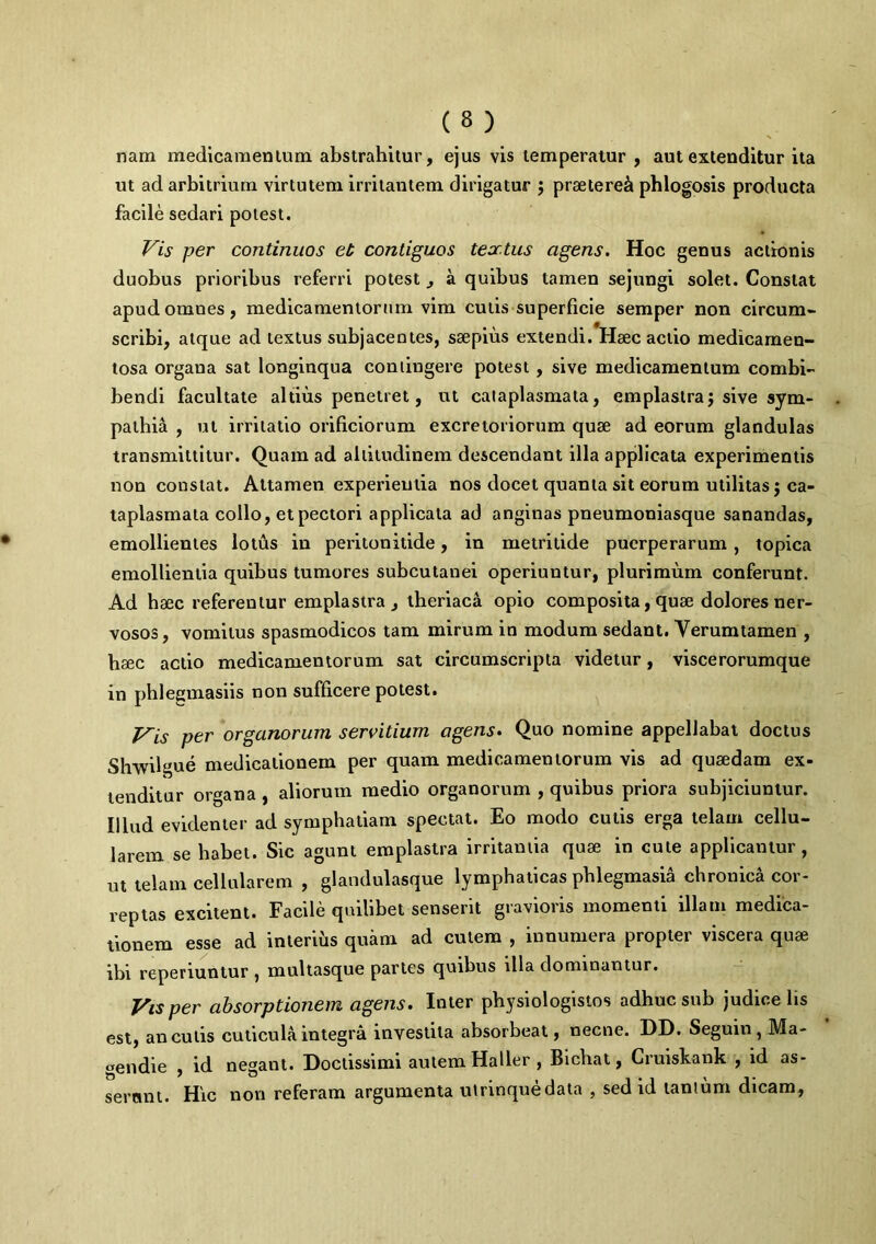 nara medicamentum abstrahitur, ejus vis temperatur , aut extenditur ita ut ad arbitrium virtutem irritantem dirigatur $ praeteret phlogosis producta facile sedari potest. Vis per continuos et contiguos textus agens. Hoc genus actionis duobus prioribus referri potest , a quibus tamen sejungi solet. Constat apudomues, medicamentorum vim cutis superficie semper non circum- scribi, atque ad textus subjacentes, saepius extendi. Haec actio medicamen- tosa organa sat longinqua contingere potest, sive medicamentum combi- bendi facultate altius penetret, ut cataplasmata, emplastra; sive sym- pathia , ut irritatio orificiorum excretoriorum quae ad eorum glandulas transmittitur. Quam ad altitudinem descendant illa applicata experimentis non constat. Attamen experientia nos docet quanta sit eorum utilitas; ca- taplasmata collo, et pectori applicata ad anginas pneumoniasque sanandas, emollientes lotus in peritonitide, in metritide puerperarum , topica emollientia quibus tumores subcutanei operiuntur, plurimum conferunt. Ad haec referentur emplastra, theriaca opio composita, quae dolores ner- vosos, vomitus spasmodicos tam mirum in modum sedant. Yerumtamen , haec actio medicamentorum sat circumscripta videtur, visce rorumque in phlegmasiis non sufficere potest. Vis per organorum servitium agens. Quo nomine appellabat doctus Slrwilgue medicationem per quam medicamentorum vis ad quaedam ex- tenditur organa , aliorum medio organorum , quibus priora subjiciuntur. Illud evidenter ad symphatiam spectat. Eo modo culis erga telam cellu- larem se habet. Sic agunt emplastra irritantia quae in cute applicantur, ut telam cellularem , glandulasque lymphaticas phlegmasia chronica cor- reptas excitent. Facile quilibet senserit gravioris momenti illam medica- tionem esse ad interius quam ad cutem , innumera propter viscera quae ibi reperiuntur , multasque partes quibus illa dominantur. Vis per absorptionem agens. Inter physiologistos adhuc sub judice lis est, anculis cuticula integra investita absorbeat, necne. DD. Seguin, Ma- gendie , id negant. Doctissimi autem Haller , Bichat, Cruiskank , id as- serant. Hic non referam argumenta utrinquedata , sed id tantum dicam,