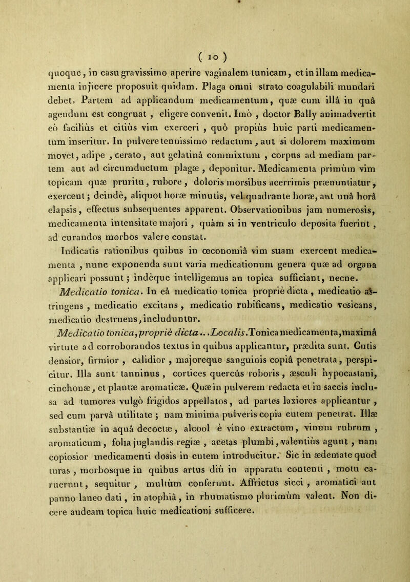 quoque, in casu gravissimo aperire vaginalem tunicam, et in illam medica- menta injicere proposuit quidam. Plaga omni sirato coagulabili mundari debet. Partem ad applicandum medicamentum, quae cum ill& in qua agendum est congruat , eligere convenit. Imo , doclor Bally animadvertit eo facilius et citius vim exerceri , qu6 propius huic parti medicamen- tum inseritur. In pulvere tenuissimo redactum , aut si dolorem maximum movet, adipe , cerato, aut gelatina commixtum , corpus ad mediam par- tem aut ad circumductum plagae , deponitur. Medicamenta primum vim topicam quae pruritu, rubore , doloris morsibus acerrimis praenuntiatur, exercent; deinde, aliquot horae minutis, vel.quadrante horae, aut una hora elapsis, effectus subsequentes apparent. Observationibus jam numerosis, medicamenta intensitate majori, quam si in ventriculo deposita fuerint , ad curandos morbos valere constat. Indicatis rationibus quibus in oeconomia vim suam exercent medica- menta , nunc exponenda sunt varia medicationum genera quae ad organa applicari possunt; indeque intelligemus an topica sufficiant, necne. Medicatio tonica. In e& medicatio Ionica proprie dicta , medicatio as- tringens , medicatio excitans, medicatio rubificans, medicatio vesicans, medicatio destruens,includuntor. Medicatio tonica,proprie dicta.. .Zocfl//v.Tonicamedicamenta,maxima virtute ad corroborandos textus in quibus applicantur, praedita sunt. Gulis densior, firmior , calidior , majoreque sanguinis copia penetrata, perspi- citur. Illa sunt lanninus , cortices quercus roboris, aesculi nypocastani, cinchonae, et plantae aromaticae. Quaein pulverem redacta et in saccis inclu- sa ad tumores vulgo frigidos appellatos, ad partes laxiores applicantur , sed cum parva utilitate ; nam minima pulveris copia cutem penetrat. Illae substantiae in aqua decoctae, alcool e vino extractum, vinum rubrum , aromaticum, folia juglandis regiae , acetas plumbi, valentius agunt , nam copiosior medicamenti dosis in culem introducitur. Sic in aedemate quod luras , morbosque in quibus artus diu in apparatu contenti , motu ca- ruerunt, sequitur, multum conferunt. Affrictus sicci, aromatici aut panno laneo dati, in atophia , in rhumatismo plurimum valent. Non di- cere audeam topica huic medicationi sufficere.