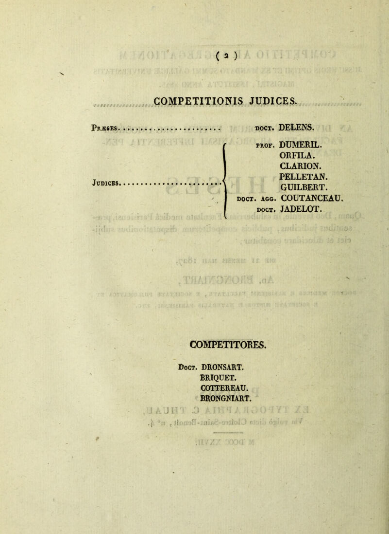 /i 3» ?!t SUIS&19S COMPETITIONIS JUDICES. Prjeses. doct. DELENS. pkof. DUMERIL. ORFILA. CLARION. PELLETAN. GUILBERT. doct. agg. COUTANCEAU doct. JADELOT. COMPETITORES. Doct. DRONSART. BRIQUET. COTTEREAU. BRONGNIART. Judices. J