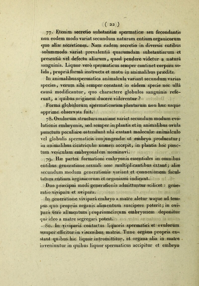 ( ) 77* Etenim secretio substantiae spermaticae seu fecondantis non eodem modo variat secundum naturam entium organicorum quo aliae secretiones. Nam eadem secretio in diversis entibus solummodo variat prevalentia quarumdam substantiarum et presentia vel defectu aliarum, quod pendere videtur a natura sanguinis. Liquor vero spermaticus semper continet eorpora so- lida, propriaforma instructa et motu in animalibus praedita. In animalibusspermatica animalcula variant secundum varias species, verum sibi semper constant in eadem specie nec ulla causa modificantur, quo charactere globulos sanguinis refe- runt, a quibus originem ducere viderentur ? Forma globulorum spermaticorum plantarum non huc usque apprime observata fuit. 78. Ovulorum structura maxime variat secundum modum evo- lutionis embryonis, sed semper in plantis et in animalibus ovula punctum peculiare^ ostendunt ubi exstant moleculse animalculo vel globulis spermaticis conjungendae ut embryo producatur; in animalibus cicatriculae nomen accepit, in plantis hoc punc- tum vesiculam embryonalem nominavi. 79. Hae partes formationi embryonis essentiales in omnibus entibus generatione sexuali sese multiplicantibus extant,- aliae secundum modum generationis variant et connexionem facuL tatum entium organicorum et organismi indicant. Duo praecipui modi generationis admittuntur scilicet : gene- ratio vivipara et ovipara. In generatione vivipara embryo a matre aletur usque ad tem- pus quo propriis organis alimentum suscipere poterit; in ovi- para vero alimentum pr o.priumc i reum embryonem deponitur qui ideo a matre segregari, potest. - 80. In yiviparis contactus liquoris spermatici et ovulorum semper efficitur in visceribus matris. Tunc organa propria ex- stant quibus hic liquor intromittitur, et organa alia in matre inveniuntur in quibus liquor spermaticus accipitur et embryo