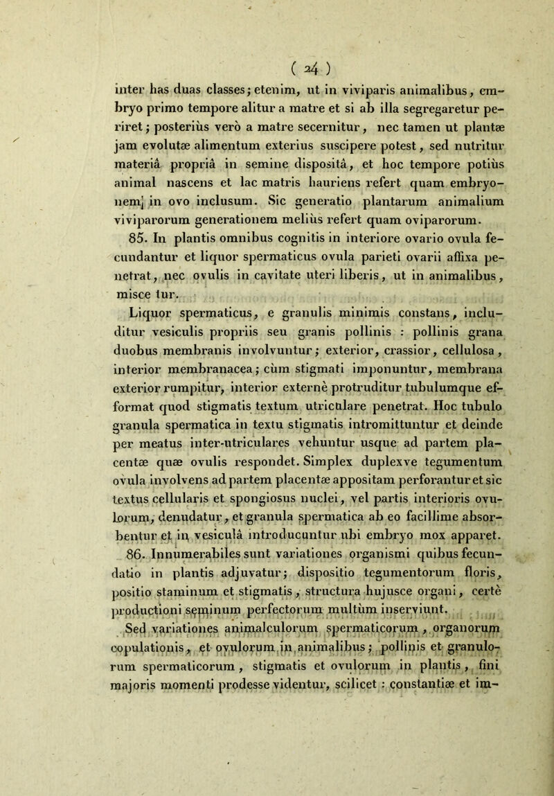 ( ^4 ) inter has duas classes; etenim, ut in viviparis animalibus, em- bryo primo tempore alitur a matre et si ab illa segregaretur pe- riret ; posterius vero a matre secernitur, nec tamen ut plantae jam evolutae alimentum exterius suscipere potest, sed nutritur materia propria in semine disposita, et hoc tempore potius animal nascens et lac matris hauriens refert quam embryo- nem] in ovo inclusum. Sic generatio plantarum animalium viviparorum generationem melius refert quam oviparorum. 85. In plantis omnibus cognitis in interiore ovario ovula fe- cundantur et liquor spermaticus ovula parieti ovarii affixa pe- netrat, nec ovulis in cavitate uteri liberis, ut in animalibus, misce tur. Liquor spermaticus, e granulis minimis constans, inclu- ditur vesiculis propriis seu granis pollinis : pollinis grana duobus membranis involvuntur; exterior, crassior, cellulosa, interior membranacea; cum stigmati imponuntur, membrana exterior rumpitur, interior externe protruditur tubulumque ef- format quod stigmatis textum utriculare penetrat. Hoc tubulo granula spermatica in textu stigmatis intromittuntur et deinde per meatus inter-utriculares vehuntur usque ad partem pla- centae quae ovulis respondet. Simplex duplexve tegumentum ovula involvens ad partem placentae appositam perforantur et sic textus cellularis et spongiosus nuclei, vel partis interioris ovu- lorum, denudatur, et granula spermatica ab eo facillime absor- bentur et in vesicula introducuntur ubi embryo mox apparet. 86. Innumerabiles sunt variationes organismi quibus fecun- datio in plantis adjuvatur; dispositio tegumentorum floris, positio staminum et stigmatis, structura hujusce organi, certe productioni supinum perfectorum multum inserviunt. Sed variationes animalculorum spermaticorum , organorum copulationis, et ovulorum in animalibus; pollinis et granulo- rum spermaticorum, stigmatis et ovulorum in plantis, fini majoris momenti prodesse videntur, scilicet ; constantiae et im-