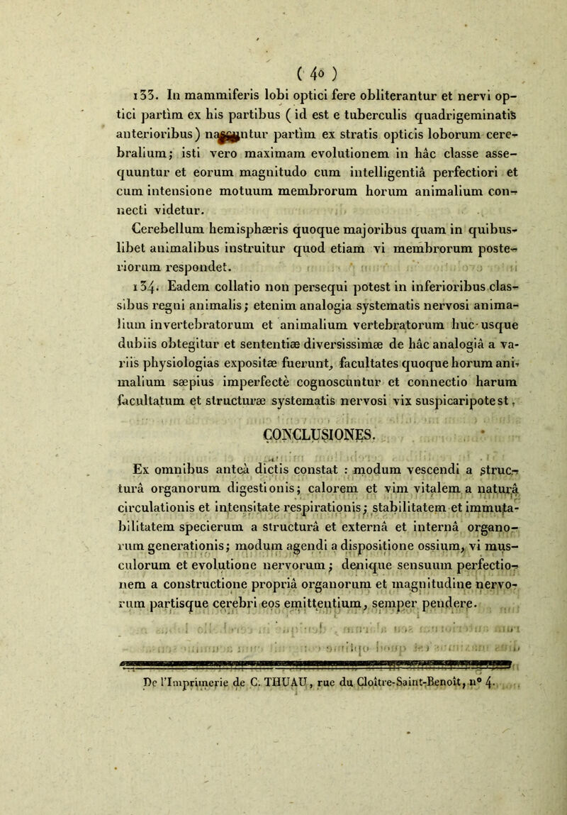 i33. In mammiferis lobi optici fere obliterantur et nervi op- tici partim ex his partibus ( id est e tuberculis quadrigeminatiS anterioribus) ni^pntur partim ex stratis opticis loborum cere- bralium; isti vero maximam evolutionem in hac classe asse- quuntur et eorum magnitudo cum intelligentia perfectiori et cum intensione motuum membrorum horum animalium con- necti videtur. Cerebellum hemisphaeris quoque majoribus quam in quibus- libet animalibus instruitur quod etiam vi membrorum poste- riorum respondet. i34* Eadem collatio non persequi potest in inferioribus clas- sibus regni animalis; etenim analogia systematis nervosi anima- lium invertebratorum et animalium vertebratorum huc-usque dubiis obtegitur et sententiae diversissimae de hac analogia a va- riis physiologias expositae fuerunt, facultates quoque horum ani? malium saepius imperfecte cognoscuntur et connectio harum facultatum et structurae systematis nervosi vix suspicaripotest, CONCLUSIONES. Ex omnibus antea dictis constat : modum vescendi a gtruc.-? tura organorum digestionis; calorem et vim vitalem a natura circulationis et intensitate respirationis; stabilitatem et immuta- bilitatem specierum a structura et externa et interna organo- rum generationis; modum agendi a dispositione ossium, vi mus- culorum et evolutione nervorum; denique sensuum perfectio- nem a constructione propria organorum et magnitudine nervo- rum partisque cerebri eos emittentium, semper pendere. “1' ‘ • ’ ’ ' v  : 1 oll 1 nfjj if. ,,p -Vjf; : > ii ■ t; ,* • >:.i !i* .r, j 'i : • fnsfitqc»' bmq» \+. > v- ib De rimpriincrie de C. THUAU, rue du Cloitre-Saint-Benolt, n° 4-