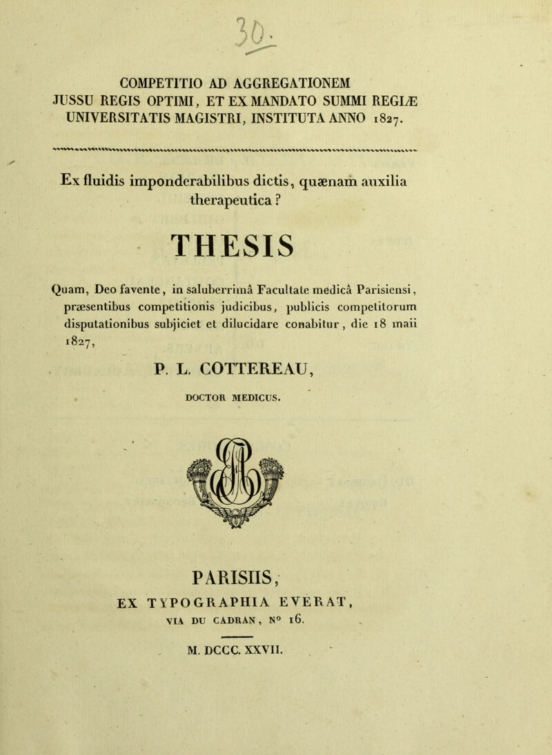 COMPETITIO AD AGGREGATIONEM JUSSU REGIS OPTIMI, ET EX MANDATO SUMMI REGLE UNIVERSITATIS MAGISTRI, INSTITUTA ANNO 1827. Ex fluidis imponderabilibus dictis, quaenam auxilia therapeutica ? THESIS Quam, Deo favente, in saluberrima Facultate medica Parisiensi, praesentibus competitionis judicibus, publicis competitorum disputationibus subjiciet et dilucidare conabitur, die 18 maii 1827, P. L. COTTEREAU, DOCTOR MEDICUS. PARISIIS, EX T YPO GRAPHIA EYERAT, VIA DU CADRAN, N° l6. M. DCCC. XXVII.