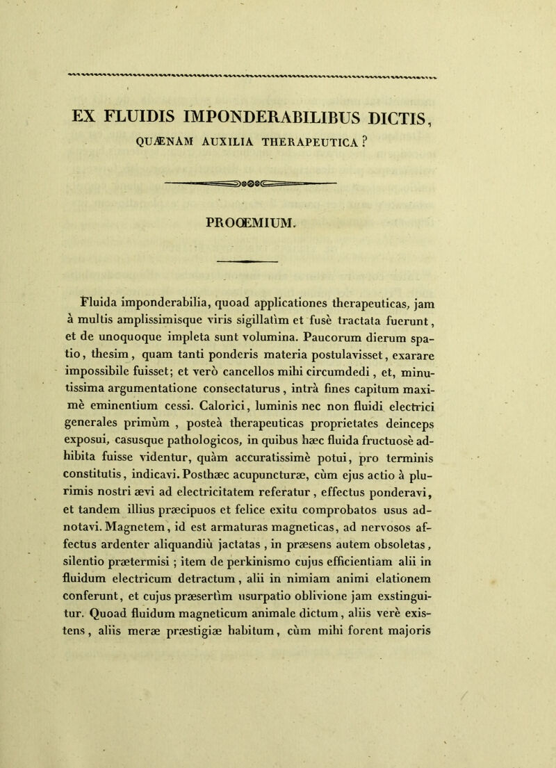 EX FLUIDIS IMPONDERABILIBUS DICTIS, QU^ENAM AUXILIA THERAPEUTICA? PROOEMIUM. Fluida imponderabilia, quoad applicationes therapeuticas, jam a multis amplissimisque viris sigillatim et fuse tractata fuerunt, et de unoquoque impleta sunt volumina. Paucorum dierum spa- tio , thesim, quam tanti ponderis materia postulavisset, exarare impossibile fuisset; et vero cancellos mihi circumdedi, et, minu- tissima argumentatione consectaturus , intra fines capitum maxi- me eminentium cessi. Calorici, luminis nec non fluidi electrici generales primum , postea therapeuticas proprietates deinceps exposui, casusque pathologicos, in quibus haec fluida fructuose ad- hibita fuisse videntur, quam accuratissime potui, pro terminis constitutis, indicavi.Posthaec acupuncturae, cum ejus actio a plu- rimis nostri aevi ad electricitatem referatur, effectus ponderavi, et tandem illius praecipuos et felice exitu comprobatos usus ad- notavi. Magnetem, id est armaturas magneticas, ad nervosos af- fectus ardenter aliquandiu jactatas , in praesens autem obsoletas, silentio praetermisi ; item de perkinismo cujus efficientiam alii in fluidum electricum detractum, alii in nimiam animi elationem conferunt, et cujus praesertim usurpatio oblivione jam exstingui- tur. Quoad fluidum magneticum animale dictum, aliis vere exis- tens, aliis merae praestigiae habitum, cum mihi forent majoris