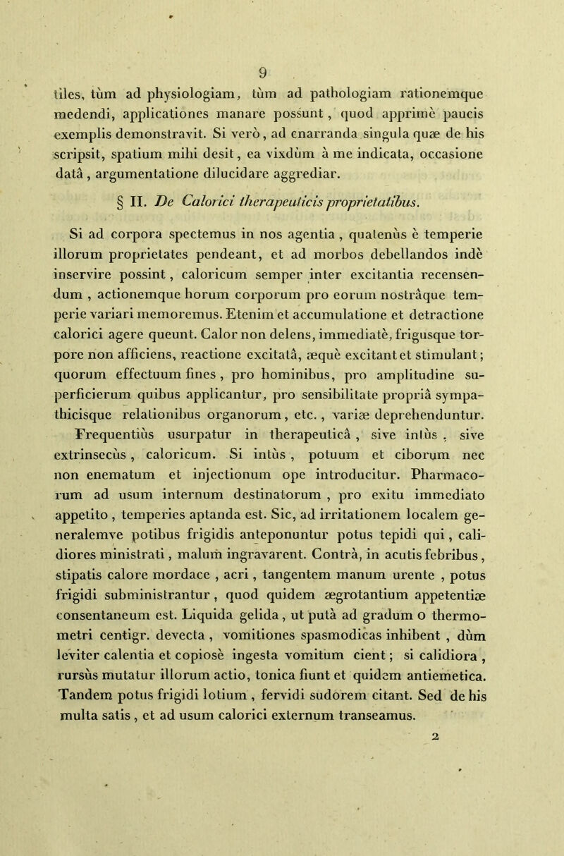 iiles, tum ad physiologiam, tum ad pathologiam rationemque medendi, applicationes manare possunt, quod apprime paucis exemplis demonstravit. Si vero, ad enarranda singula quae de his scripsit, spatium mihi desit, ea vixdum a me indicata, occasione data , argumentatione dilucidare aggrediar. § II. De Calorici therapeuticis proprietatibus. Si ad corpora spectemus in nos agentia , quatenus e temperie illorum proprietates pendeant, et ad morbos debellandos inde inservire possint, caloricum semper inter excitantia recensen- dum , actionemque horum corporum pro eorum nostraque tem- perie variari memoremus. Etenim et accumulatione et detractione calorici agere queunt. Calor non delens, immediate, frigusque tor- pore non afficiens, reactione excitata, aeque excitant et stimulant; quorum effectuum fines , pro hominibus, pro amplitudine su- perficierum quibus applicantur, pro sensibilitate propria sympa- thicisque relationibus organorum, ctc., variae deprehenduntur. Frequentius usurpatur in therapeutica , sive intus , sive extrinsecus, caloricum. Si intus , potuum et ciborum nec non enematum et injectionum ope introducitur. Pharmaco- rum ad usum internum destinatorum , pro exitu immediato appetito , temperies aptanda est. Sic, ad irritationem localem ge- neralemve potibus frigidis anteponuntur potus tepidi qui, cali- diores ministrati, malum ingravarent. Contra, in acutis febribus , stipatis calore mordace , acri, tangentem manum urente , potus frigidi subministrantur, quod quidem aegrotantium appetentiae consentaneum est. Liquida gelida, ut puta ad gradum o thermo- metri centigr. devecta , vomitiones spasmodicas inhibent , dum leviter calentia et copiose ingesta vomitum cient; si calidiora , rursus mutatur illorum actio, tonica fiunt et quidem antiemetica. Tandem potus frigidi lotium , fervidi sudorem citant. Sed de his multa satis, et ad usum calorici externum transeamus. 2