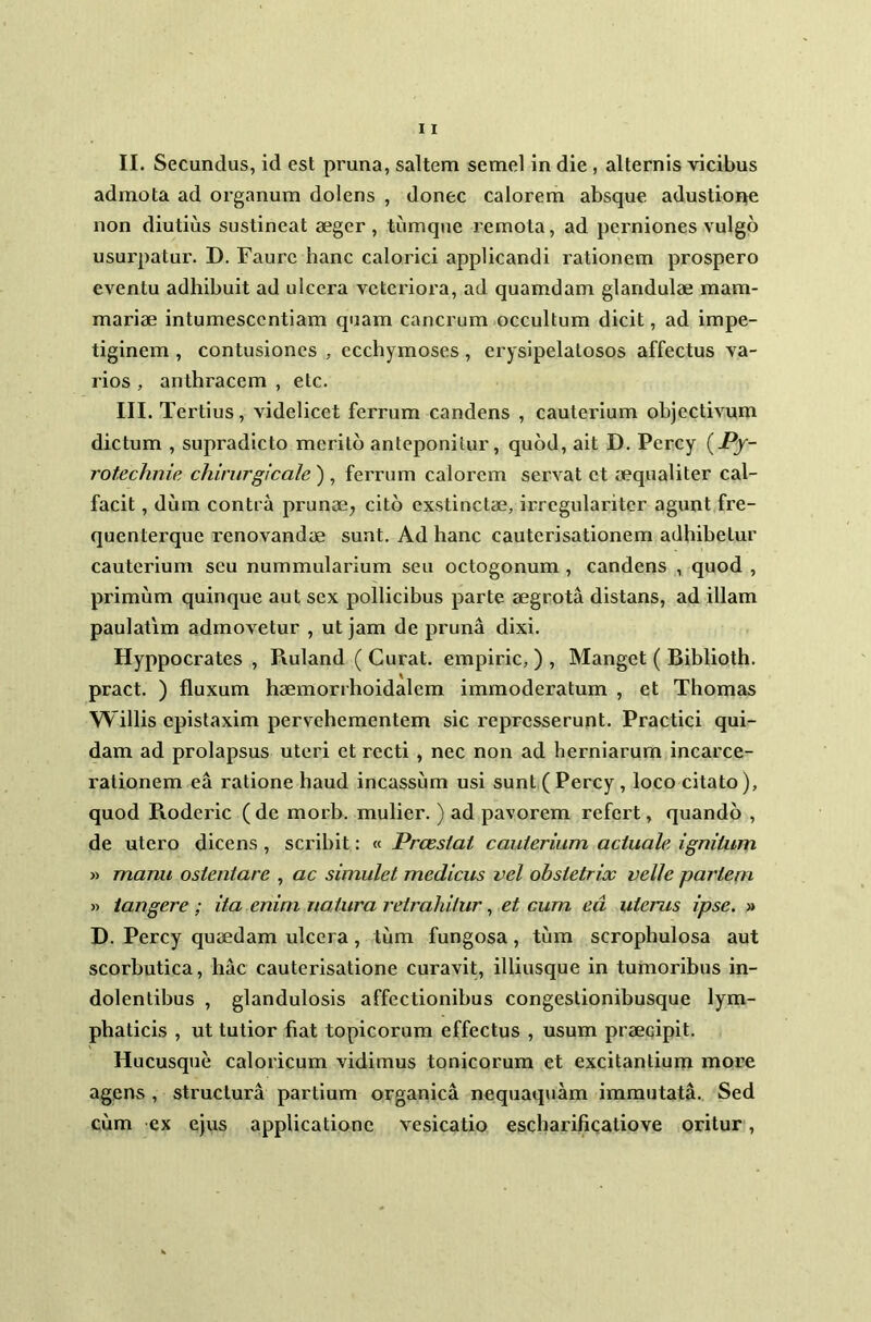 admota ad organum dolens , donec calorem absque adustione non diutius sustineat aeger , tiimque remota, ad perniones vulgo usurpatur. D. Faurc hanc calorici applicandi rationem prospero eventu adhibuit ad ulcera vetcriora, ad quamdam glandulae mam- mariae intumesccntiam quam cancrum occultum dicit, ad impe- tiginem , contusiones , ecchymoses, erysipelatosos affectus va- rios , anthracem , etc. III. Tertius, videlicet ferrum candens , cauterium objectivum dictum , supradicto merito anteponitur, quod, ait D. Percy (*r- rotechnie chirurgicale ), ferrum calorem servat et aequaliter cal- facit, dum contra prunae, cito exstinctae, irregulariter agunt fre- quenterque renovandae sunt. Ad hanc cauterisationem adhibetur cauterium seu nummularium seu octogonum , candens , quod , primum quinque aut sex pollicibus parte aegrota distans, ad illam paulatim admovetur , ut jam de pruna dixi. Hyppocrates , Ruland ( Curat, empiric, ) , Manget ( Biblioth. pract. ) fluxum haemorrhoidalem immoderatum , et Thomas Willis epistaxim pervehementem sic represserunt. Practici qui- dam ad prolapsus uteri et recti , nec non ad herniarum incarce- ralionem ea ratione haud incassum usi sunt ( Percy, loco citato), quod Pxoderic ( de morb. mulier.) ad pavorem refert, quando , de utero dicens, scribit: « Praestat cauterium actuale, ignitum » manu ostentare , ac simulet medicus vel obstetrix velle pariem » tangere ; ita enim natura retrahitur, et cum ea uterus ipse. » D. Percy quaedam ulcera, tum fungosa, tum scrophulosa aut scorbutica, hac cauterisatione curavit, illiusque in tumoribus in- dolentibus , glandulosis affectionibus congestionibusque lym- phaticis , ut tutior fiat topicorum effectus , usum praecipit. Hucusque caloricum vidimus tonicorum et excitantium more agens , structura partium organica nequaquam immutata. Sed cum ex ejus applicatione vesicatio escharificatiove oritur,