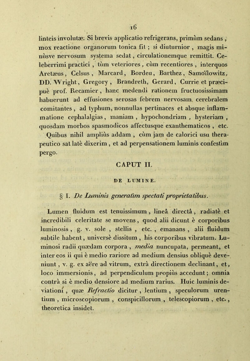 linteis involutae. Si brevis applicatio refrigerans, primum sedans , mox reactione organorum tonica fit ; si diuturnior , magis mi- niisve nervosum systema sedat, circulationemque remittit. Ce- leberrimi practici , tum veteriores, cum recentiores , interquos Aretaeus, Celsus, Marcai’d, Bordeu, Barthez, Samoilowitz, DD. Wright, Gregory , Brandreth, Gerard, Currie et praeci- pue prof. Recamier, hanc medendi rationem fructuosissimam habuerunt ad effusiones serosas febrem nervosam cerebralem comitantes , ad typhum, nonnullas pertinaces et absque inflam- matione cephalalgias, maniam, hypochondriam , hysteriam , quosdam morbos spasmodicos affectusque exanthematicos , etc. Quibus nihil amplius addam , cum jam de calorici usu thera- peutico sat late dixerim , et ad perpensationem luminis confcstim pergo. CAPUT II. DE LUMINE. § I. De Luminis generailm spectati proprietatibus. Lumen fluidum est tenuissimum , linea directa , radiate et incredibili celeritate se movens , quod alii dicunt e corporibus luminosis , g. v. sole , stellis , etc. , emanans , alii fluidum subtile habent, universe dissitum , his corporibus vibratum. Lu- minosi radii quaedam corpora , media nuncupata, permeant, et inter eos ii qui e medio rariore ad medium densius oblique deve- niunt , v. g. ex aere ad vitrum, extra directionem declinant, et, loco immersionis, ad perpendiculum propius accedunt; omnia contra si e medio densiore ad medium rarius. Huic luminis de- viationi , quae Refractio dicitur , lentium , speculorum uren- tium , microscopiorum , conspicillorum , telescopiorum , etc., theoretica insidet.