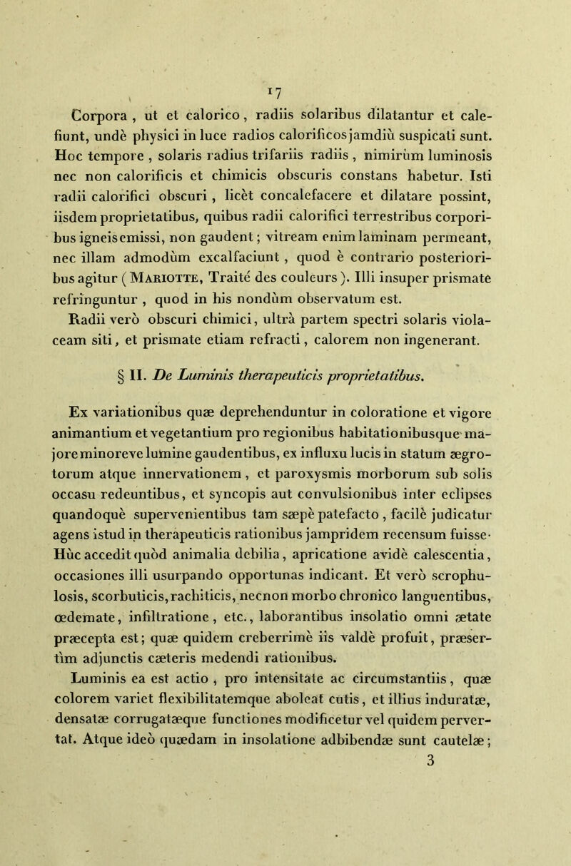 Corpora , ut et calorico, radiis solaribus dilatantur et cale- fiunt, unde physici in luce radios calorificosjamdiu suspicati sunt. Hoc tempore , solaris radius trifariis radiis , nimirum luminosis nec non calorificis et chimicis obscuris constans habetur. Isti radii calorifici obscuri, licet concalefacere et dilatare possint, iisdem proprietatibus, quibus radii calorifici terrestribus corpori- bus igneis emissi, non gaudent; vitream enim laminam permeant, nec illam admodum excalfaciunt , quod e contrario posteriori- bus agitur ( Mariotte, Traite des couleurs). Illi insuper prismate refringuntur , quod in his nondum observatum est. Radii vero obscuri chimici, ultra partem spectri solaris viola- ceam siti, et prismate etiam refracti, calorem non ingenerant. § II. De Luminis therapeuticis proprietatibus. Ex variationibus quae deprehenduntur in coloratione et vigore animantium et vegetantium pro regionibus habitationibusque ma- jore minoreve lumine gaudentibus, ex influxu lucis in statum aegro- torum atque innervationem , et paroxysmis morborum sub solis occasu redeuntibus, et syncopis aut convulsionibus inter eclipses quandoque supervenientibus tam saepe patefacto , facile judicatur agens istud in therapeuticis rationibus jampridem recensum fuisse- Huc accedit quod animalia debilia, apricatione avide calescentia, occasiones illi usurpando opportunas indicant. Et vero scrophu- losis, scorbuticis, rachiticis, necnon morbo chronico languentibus, oedemate, infiltratione, etc., laborantibus insolatio omni aetate praecepta est; quae quidem creberrime iis valde profuit, praeser- tim adjunctis caeteris medendi rationibus. Luminis ea est actio , pro intensitate ac circumstantiis, quae colorem variet flexibilitatemque aboleat cutis, et illius induratae, densatae corrugataeque functiones modificetur vel quidem perver- tat. Atque ideo quaedam in insolatione adbibendae sunt cautelae; 3