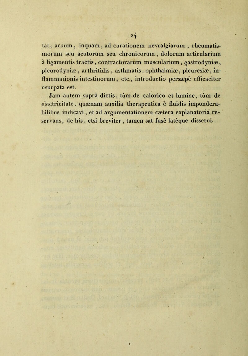 tat, acuum, inquam, ad curationem nevralgiarum , rheumatis- morum seu acutorum seu chronicorum, dolorum articularium a ligamentis tractis, contracturarum muscularium, gastrodyniae, pleurodyniae, arthritidis, asthmatis, Ophthalmiae, pleuresiae, in- flammationis intestinorum, etc., introductio persaepe efficaciter usurpata est. Jam autem supra dictis, tum de calorico et lumine, tum de electricitate, quaenam auxilia therapeutica e fluidis impondera- bilibus indicavi, et ad argumentationem caetera explanatoria re- servans, de his, etsi breviter, tamen sat fuse lateque disserui.