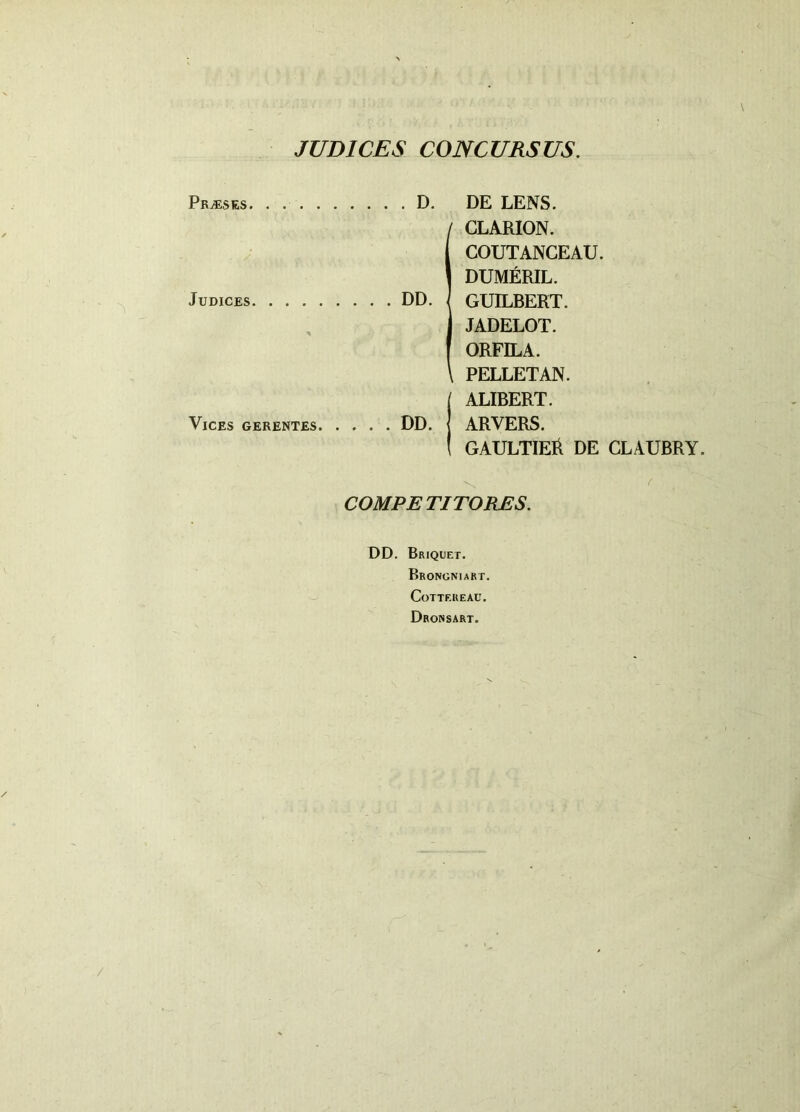 JUDICES CONCURSUS. Praeses. . D Judices DD. Vices gerentes DD. DE LENS. (CLARION. COUTANCEAU. DUMERIL. GUILBERT. JADELOT. ORFILA. PELLETAN. ALIBERT. ARVERS. GAULTIEll DE CLAUBRY. ! COMPETITORES. DD. Briquet. Brongniart. CoTTF.REAU. Dronsart.