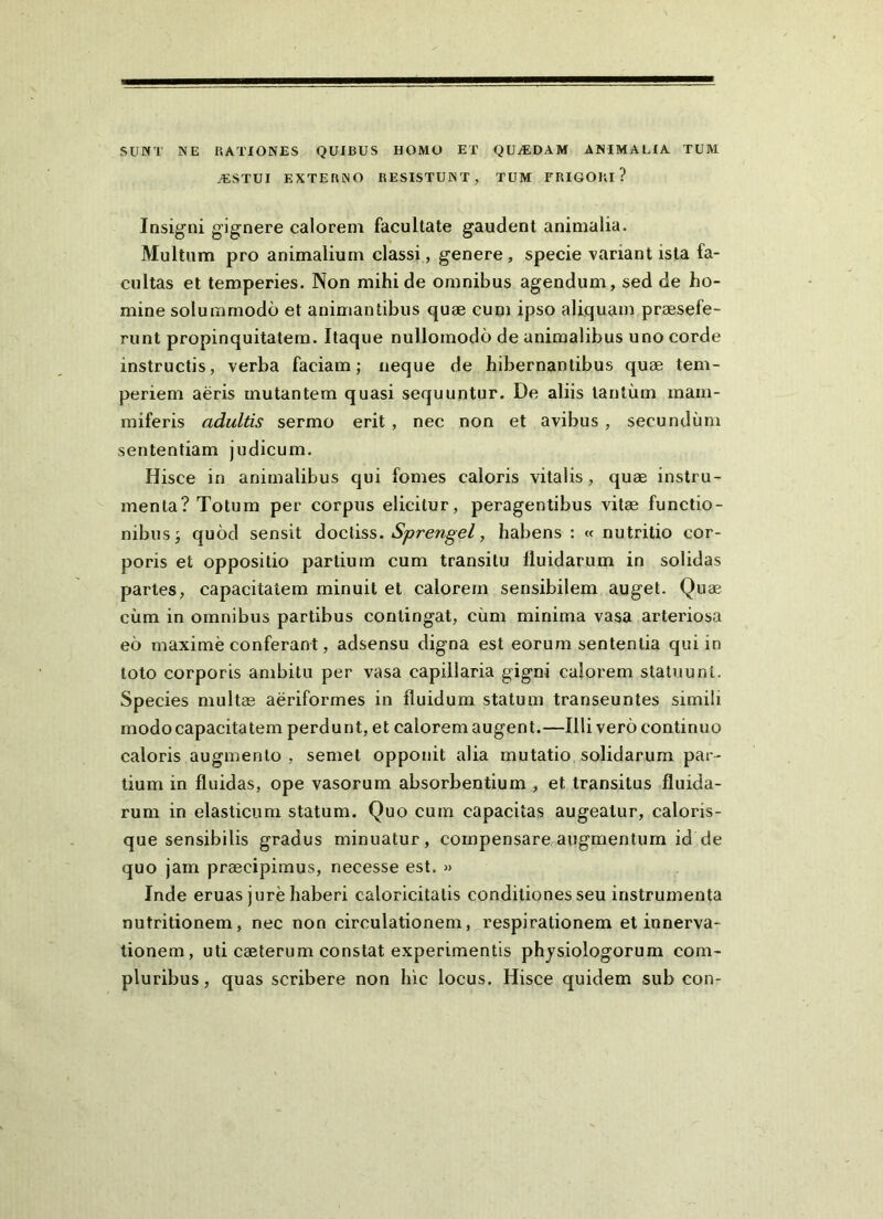 SUNT NE EATIONES QUIBUS HOMO ET QUjEDAM ANIMALIA TUM /ESTUI EXTERNO RESISTUNT, TUM FRIGORI? Insigni gignere calorem facultate gaudent animalia. Multum pro animalium classi, genere , specie variant ista fa- cultas et temperies. Non mihi de omnibus agendum, sed de ho- mine solummodo et animantibus quae cum ipso aliquam praesefe- runt propinquitatem. Itaque nullomodo de animalibus uno corde instructis, verba faciam; neque de hibernantibus quae tem- periem aeris mutantem quasi sequuntur. De aliis tantum inam- miferis adultis sermo erit, nec non et avibus, secundum sententiam judicum. Hisce in animalibus qui fomes caloris vitalis, quae instru- menta? Totum per corpus elicitur, peragentibus vitae functio- nibus; quod sensit ^ocliss. Sprengel, habens : « nutritio cor- poris et oppositio partium cum transitu fluidarum in solidas partes, capacitatem minuit et calorem sensibilem auget. Quae cum in omnibus partibus contingat, ciim minima vasa arteriosa eo maxime conferant, adsensu digna est eorum sententia qui in toto corporis ambitu per vasa capillaria gigni calorem statuunt. Species multae aeriformes in fluidum statum transeuntes simili modo capacitatem perdunt, et calorem augent.—Illi vero continuo caloris augmento , semet opponit alia mutatio solidarum par- tium in fluidas, ope vasorum absorbentium , et transitus fluida- rum in elasticum statum. Quo cum capacitas augeatur, caloris- que sensibilis gradus minuatur, compensare augmentum id de quo jam praecipimus, necesse est. » Inde eruas jure haberi caloricitatis conditiones seu instrumenta nutritionem, nec non circulationem, respirationem et innerva- tionem, uti caeterum constat experimentis phjsiologorum com- pluribus, quas scribere non hic locus. Hisce quidem sub con-