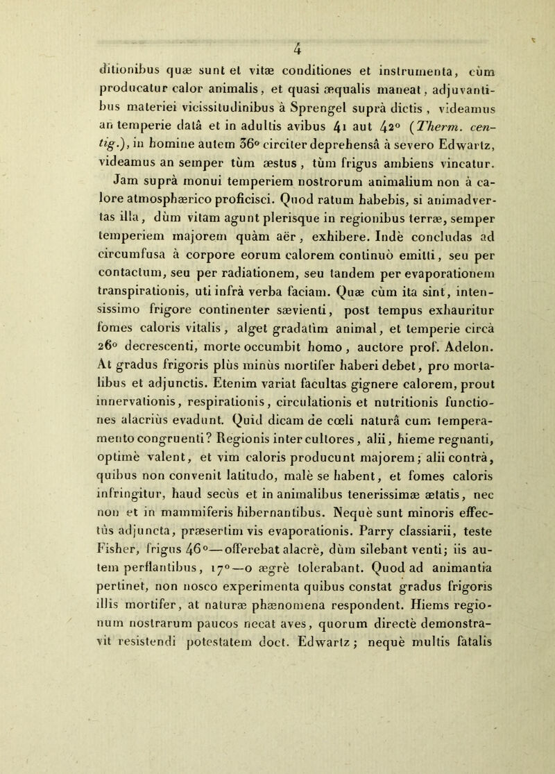 ditionibus cjuae sunt el vitas conditiones et instrumenta, cum joroducatur calor animalis, et quasi aequalis maneat, adjuvanti- bus materiei vicissitudinibus a Sprengel supra dictis , videamus an temperie data et in adultis avibus 4* sut 42® {Therm. cen- tig-), in homine autem 36® circiter deprehensa a severo Edwartz, videamus an semper tiim sestus, tum frigus ambiens vincatur. Jam supra monui temperiem nostrorum animalium non a ca- lore atmospheerico proficisci. Quod ratum habebis, si animadver- tas illa, dum vitam agunt plerisque in regionibus terrae, semper temperiem majorem quam aer, exhibere. Inde concludas ad circumfusa a corpore eorum calorem continuo emitti, seu per contactum, seu per radiationem, seu tandem per evaporationem transpirationis, uti infra verba faciam. Quae cum ita sint, inten- sissimo frigore continenter saevienti, post tempus exhauritur lomes caloris vitalis, alget gradatira animal, et temperie circa 260 decrescenti, morte occumbit homo, auctore prof. Adelon. At gradus frigoris plus miniis mortifer haberi debet, pro morta- libus et adjunctis. Etenim variat facultas gignere calorem, prout innervalionis, respirationis, circulationis et nutritionis functio- nes alacrius evadunt. Quid dicam de coeli natura cum tempera- mento congruenti? Regionis inter cultores, alii, hieme regnanti, optime valent, et vim caloris producunt majorem; alii contra, quibus non convenit latitudo, male se habent, et fomes caloris infringitur, haud secus et inanimalibus tenerissimae aetatis, nec non et in mammiferis hibernantibus. Neque sunt minoris effec- tus adjuncta, praesertim vis evaporationis. Parrj classiarii, teste Fisher, frigus 46®—offerebat alacre, dum silebant venti; iis au- tem perflantibus, 170—o aegre tolerabant. Quod ad animantia pertinet, non nosco experimenta quibus constat gradus frigoris illis mortifer, at naturae phaenomena respondent. Hiems regio- num nostrarum paucos necat aves, quorum directe demonstra- vit resistendi potestatem doct. Edwartz; neque multis fatalis