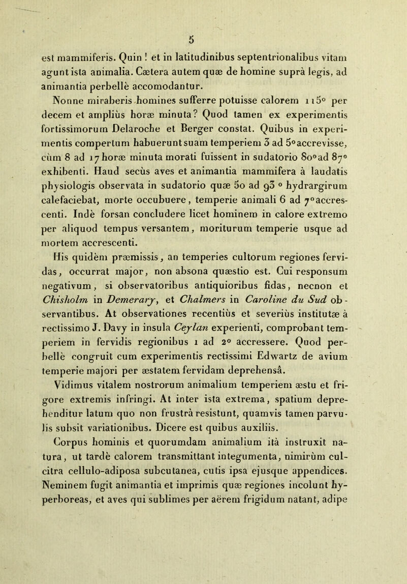 est mammiferis. Quin ! et in latitudinibus septentrionalibus vitam agunt ista animalia. Caetera autem quae de homine supra legis, ad animantia perbelle accomodantur. Nonne miraberis homines sulFerre potuisse calorem iiS® per decem et amplius horae minuta? Quod tamen ex experimentis fortissimorum Delaroche et Berger constat. Quibus in experi- mentis compertum habuerunt suam temperiem 3 ad 5oaccrevisse, cum 8 ad 17horae minuta morati fuissent in sudatorio 80®ad 87® exhibenti. Haud secus aves et animantia mammifera a laudatis physiologis observata in sudatorio quae 5o ad gS ® hydrargirum calefaciebat, morte occubuere, temperie animali 6 ad 7®accres- centi. Inde forsan concludere licet hominem in calore extremo per aliquod tempus versantem, moriturum temperie usque ad mortem accrescenti. His quidem praemissis, an temperies cultorum regiones fervi- das, occurrat major, non absona quaestio est. Cui responsum negativum, si observatoribus antiquioribus fidas, necnon et Chisholm in Demerarjr, et Chalmers in Caroline du Sud ob - servantibus. At observationes recentius et severius institutae a rectissimo J. Davy in insula Cejlan experienti, comprobant tem- periem in fervidis regionibus 1 ad 2® accressere. Quod per- belle congruit cum experimentis rectissimi Edwartz de avium temperie majori per aestatem fervidam deprehensa. Vidimus vitalem nostrorum animalium temperiem aestu et fri- gore extremis infringi. At inter ista extrema, spatium depre- henditur latum quo non frustra resistunt, quamvis tamen parvu- lis subsit variationibus. Dicere est quibus auxiliis. Corpus hominis et quorumdam animalium ita instruxit na- tura, ut tarde calorem transmittant integumenta, nimirum cul- citra cellulo-adiposa subcutanea, cutis ipsa ejusque appendices. Neminem fugit animantia et imprimis quae regiones incolunt hy- perboreas, et aves qui sublimes per aerem frigidum natant, adipe