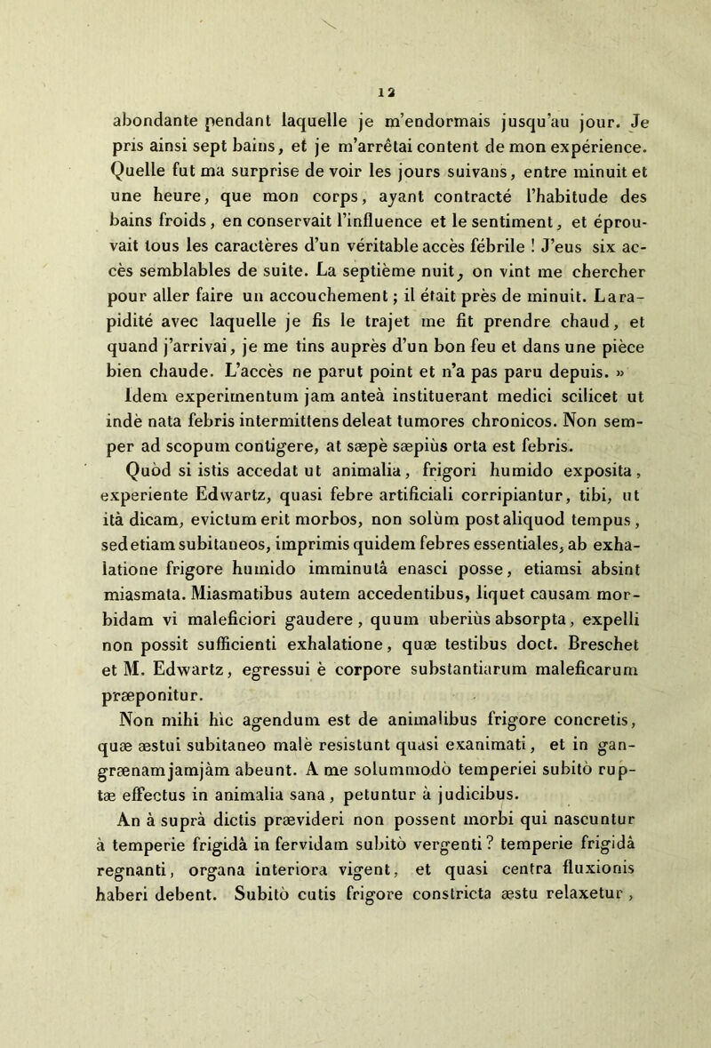 abondante pendant laquelle je m’endormais jusqu’au jour. Je pris ainsi sept bains, et je m’arretai content de mon experience. Quelle fut ma surprise de voir les jours suivans, entre minuit et une heure, que mon corps, ayant contracte Thabitude des bains froids, en conservait l’influence et le sentiment, et eprou- vait lous les caracteres d’un veritable acces febrile ! J’eus six ac- ces semblables de suite. La septieme nuit^ on vint me chercher pour aller faire un accouchement; il etait pres de minuit. Lara- pidite avec laquelle je fis le trajet me fit prendre chaud, et quand j’arrivai, je me tins aupres d’un bon feu et dans une piece bien chaude. L’acces ne parut point et n’a pas paru depuis. » Idem experimentum jam antea instituerant medici scilicet ut inde nata febris intermittens deleat tumores chronicos. Non sem- per ad scopum contigere, at saepe saepius orta est febris. Quod si istis accedat ut animalia, frigori humido exposita, experiente Edwartz, quasi febre artificiali corripiantur, tibi, ut ita dicam, evictum erit morbos, non solum post aliquod tempus, sed etiam subitaneos, imprimis quidem febres essentiales, ab exha- latione frigore humido imminuta enasci posse, etiamsi absint miasmata. Miasmatibus autem accedentibus, liquet causam mor- bidam vi maleficiori gaudere, quum uberius absorpta, expelli non possit sufficienti exhalatione, quae testibus doct. Breschet et M. Edwartz, egressui e corpore substantiarum maleficarum praeponitur. Non mihi hic agendum est de animalibus frigore concretis, quae aestui subitaneo male resistunt quasi exanimati, et in gan- graenam jamjam abeunt. A me solummodo temperiei subito rup- tae effectus in animalia sana, petuntur a judicibus. An a supra dictis praevideri non possent morbi qui nascuntur a temperie frigida in fervidam subito vergenti? temperie frigida regnanti, organa interiora vigent, et quasi centra fluxionis haberi debent. Subito cutis frigore constricta aestu relaxetur ,