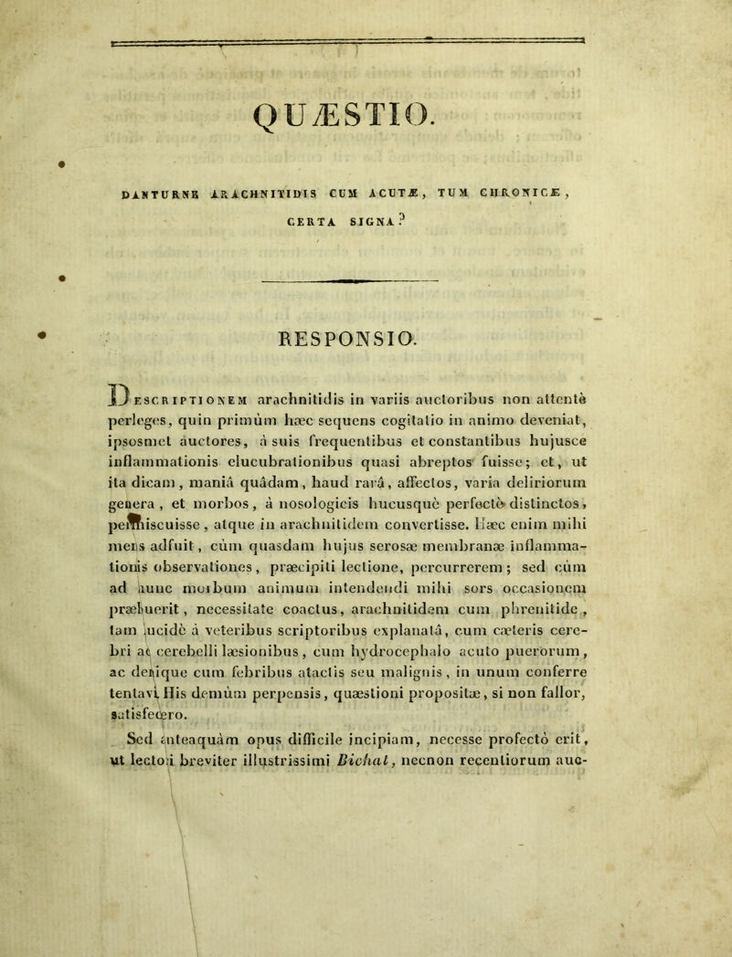 QUÆSTIO. DJlNTÜRNK ARACHNITIÜlS CüM ACUTÆ, TUM CHROÏÎICÆ, ( CERTA SIGNA? BESPONSIQ. DESCRiPTiONEM arachniticlis in variis aucloribus non attente perleges, quin primùm hæc sequens cogitatio in animo deveniat, ipsosmct àuclores, à suis frequentibus et constantibiis hujusce inflainmationis elucubralionibus quasi abreptos- fuisse; et, ut ita dicam, mania quâdam, haud rara, affectos, varia deliriorum geoera , et inorbos , à nosologicis hucusquc perfectè- distinctos, peffiiscuisse, alque in arachnilidem convertisse. Uæc enim mihi mers adfuit, cùm quasdani hujus serosæ menibranæ inflanmia- lionis observationes , præcipili lectione, percurrerem ; sed cùm ad liunc morbum animuai intendendi mihi sors occasioncm præbuerit, necessitaîe coactus, arachnilidem cum phrenilide , tam '^ucidè à veteribus scriptoribus explanalâ, cum cæleris cerc- bri ac, cerebelli læsionibus , cum hydrocephalo acuto puerorum, ac dei^ique cum febribus ataclis seu malignis, in unum conferre tenlavl^Uis demùm perpensis, quæslioni propositæ, si non fallor, satisfecpro. Sed iuteaquàm opus difficile incipiam, necesse profecto crit, ut lectoû breviter illustrissimi Bichat, necnon receuliorum auc-