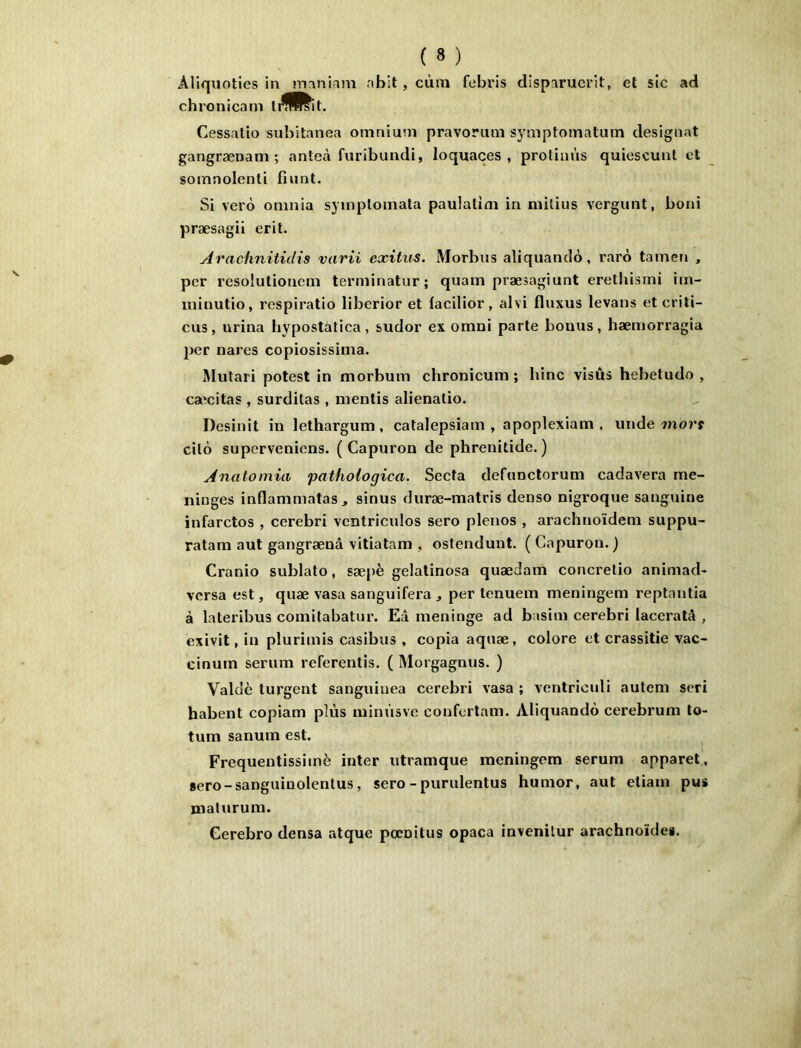 Aliquoties in nianiam abit, cùm febris disparuerit, et sic ad chronicam li^^it. Cessatio subitanea omnium pravorum symptomatum désignât gangrænam ; anteà furibundi, loquaces, protinùs quicscunl et somnolenti fiant. Si vei’6 omnia symptomata paulatim in mitius vergunt, boni præsagii erit. Arachnitidis varii exitus. Morbus aliquantlo, raro tamen , per resolutioncm terminatur; quam præsagiunt erethismi im- ininutio, respiratio liberior et lacilior, alvi fluxus levans et criti- cus, urina hypostalica, sudor ex omni parte bonus, hæmorragia per nares copiosissima. Mutari potest in morbum chronicum ; hinc visûs hebetudo , caîcitas , surditas , mentis alienatio. Desinit in lethargum, catalepsiam , apoplexiam , luide mors cilô supervenicns. ( Capuron de phrenitide. ) Anatomia pathologica. Secta defunctorum cadavera mé- ningés inflammatas, sinus duræ-matris denso nigroque sanguine infarctos , cerebri vcntricidos sero pleiios , arachnoïdem suppu- ratam aut gangrænâ vitiatam , ostendunt. ( Capuron. ) Cranio sublato, sæpè gelatinosa quædam concretio animad- versa est, quæ vasa sanguifera j per tenuein meningem reptantia à lateribus comitabatur. Eâ méningé ad basim cerebri laceratâ , exivit, in plurimis casibus , copia aquæ, colore et crassitie vac- cinum sérum referentis. ( Morgagnus. ) Valdè turgent sanguiuea cerebri vasa ; ventricidi autem sert habent copiam plus minùsve coufertam. Aliquandô cerebrum to- tum sanum est. Frequentissimè inter utramque meningem sérum apparet, sero-sanguinolentus, sero-purulentus humor, aut etiam pus maturum. Gerebro densa atque pœoitus opaca invenitur arachnoïdes.
