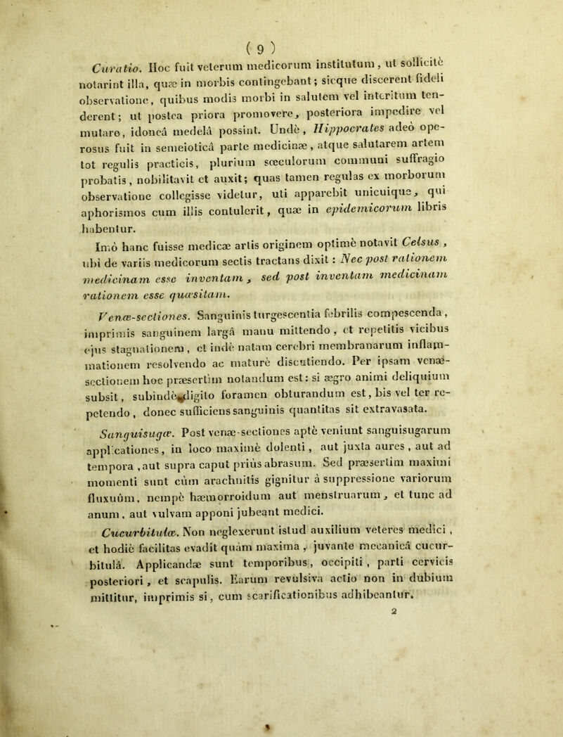 Curatio. îloc full velermii mediconim instilulum, ut sollicité nolarint ilia, quæ in niorbis contingebant ; sicqne cliscerent fideli observationo, quibus modis moibi in saluleni vel intcrituni ten- dcrent; ut [lostca priera promovere, posteriora impodire vel mutaro, idoncâ medelâ possint. ündè , Hippocrates ndeo ope- rosus fuit in senieiolicd parte medicinæ , atque salutarem artem tôt regulis practicis, plurium sœeuloruni communi sulFragio probaL, nobilitavit et auxit; quas tanien régulas ex morborum observatione collegisse videlur, uli apparebit unicuique, qui aphorisinos cum illis contulerit, quæ in epidernicorum libris habenlur. Iniô banc fuisse niedicæ artis originem optimè notavit Celsus , nbi de variis niedicorum sectis tractans dixit : iVec posl rationein medicinam esse inventam , sed posl inventarn 'medicinam rationem esse qucvsitani. Hence-seclioiies. Sanguinis turgescentia febrilis compescenda, iiiiprimis sanguineni largâ manu miltendo , et repetitis vicibus e'jijs slagnaüonem , et indè natam cerebri membranarum inflain- mationem resolvendo ac matiirè discutiendo. Per ipsana venæ- scctiouem hoc præsertîm notandum est: si ægro animi deliquium subsit, subindè^igito foramen obturandum est, bis vel ter re- petendo , donec sufficiens sanguinis quantitas sit extravasata. Sanguisugœ. Post venæ-secliones apte veniunt sanguisugarum appl cationes, in îoeo maximè dolenti, aut juxla aures , aut ad tempora ,aut supra caput priùs abrasum. Sed præserlini maximi momenti simt cùm arachnitis gignitur à suppressione variorum fluxuûm, nempe hæmorroidum aut menstruarumj et tune ad anum, aut vulvam apponi jubeant medici. Cucurbitulæ. Non neglexerimt istud auxilium veteres medici . et hodiè facilitas evadit quàm maxima , juvanle mecanied cucur- bitulâ. Applicandæ sunt temporibus, occipili , parti cervicis posteriori, et scapulis. Earum revulsiva actio non in dubium mitlitur, imprimis si, cum scariAcationibus adhibeantur» 2 %