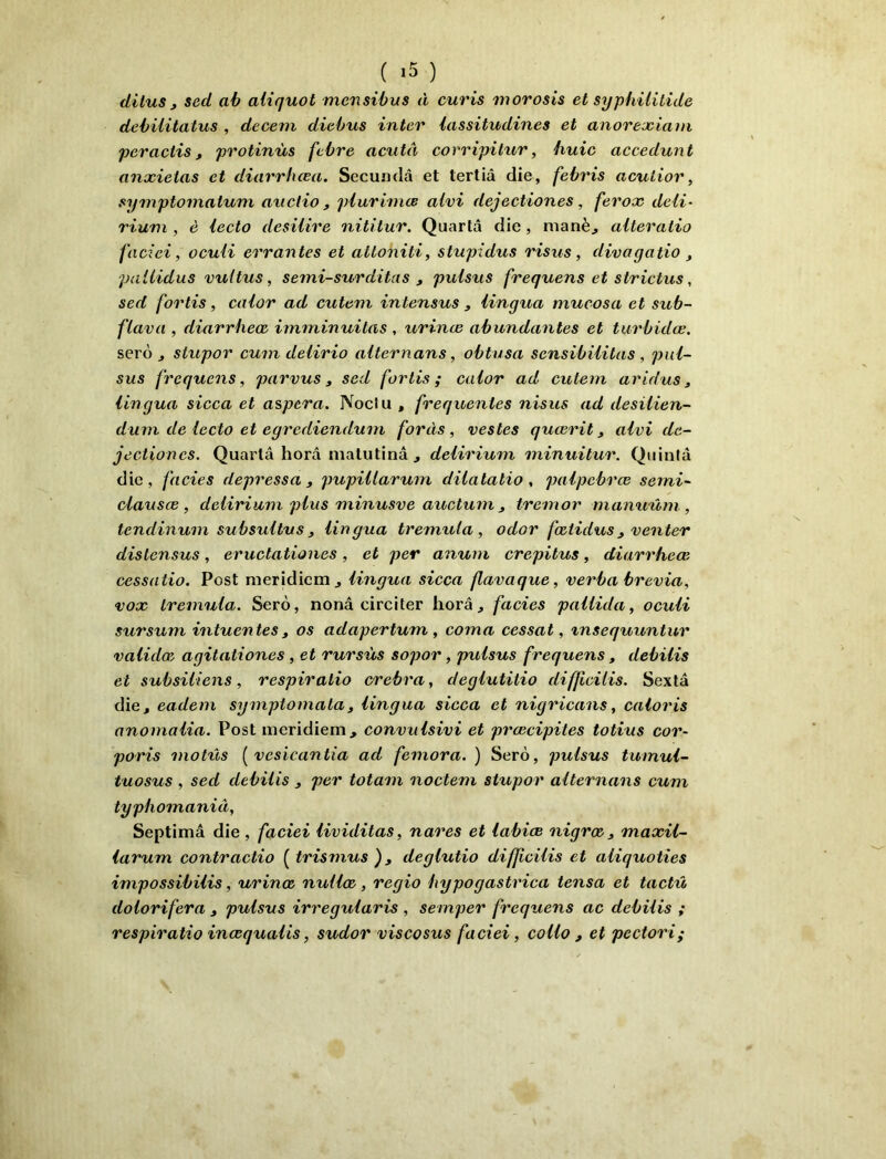 ( *5 ) dilus , sed ab aliquot mcnsibus à curis morosis et sypfiililide debUitatus , decem diebus inter iassitudines et anorexiani peractis, protinùs fcbre acutà corripitur, huic accedunt anxieias et diarrhœa. Secundâ et tertiâ die, febris acutior, symptomatuni axiclio , piurimce alvi dejectiones, ferox deli- rium , è iecto desilire nititur. Quartâ die, manè^ alteratio faciei, oculi errantes et attoniti, stupidus ris us, divagatio ^ pallidus vultus, semi-surditas, pulsus frequens et strictus, sed for lis, calor ad cutem intensus , iingua mucosa et sub- flava , diarrheœ imminuitas , urinœ abundantes et tiirbidœ. serè J stupor cum delirio aiternans, obtusa sensibiiitas , pnl- sus frequens, parvus, sed for lis ; calor ad cutem aridus, iingua sicca et aspera. Noclii, frequentes nisus ad desilien- dum de lecto et egrediendum forcis, vestes quœrit, alvi de- jectiones, Quartâ horâ matutinâ J delirium minuitur. Qiiintâ die, faciès depressa , pupUlarum dilatatio , paipebrœ semi- ùlausœ, delirium plus minusve auctum , tremor mamiûm, tendinum subsultus, Iingua tremuta , odor fœtidus, venter distensus, eructationes , et per anum crepitus, diarrheœ cessatio. Post meridicirij Iingua sicca flavaque, verba brévia, vox tremnla. Serô, nonâ circiler horâ, fades pallida, oculi sursum intuentes, os adapertum, coma cessât, xnsequuntnr validæ agitationes , et rursùs sopor, pxdsus frequens, debilis et subsiiiens, respiralio crebra, deglutitio diffidiis. Sextâ die, eadem symptomata, Iingua sicca et nigxùcans, caloris anomalia. Post meridiem, convxilsivi et prœcipites totius cor- poris molxls [ vesicantia ad femora. ) Sero, pulsus tumul- tuosus , sed debilis , per totaxn noctem stupor aiternans cum typhomaniâ, Septimâ die, faciei lividitas, nares et labiœ nigrœ, maxil- iarum contractio ( trisxnus ), deglutio difficilis et aliquoties impossibilis, urinœ nullœ, regio bypogastrica tensa et tactû dolorifera , pulsus irregularis , semper frequens ac debilis ; respiralio inœqualis, sudor viscosus faciei, collo , et pectori;