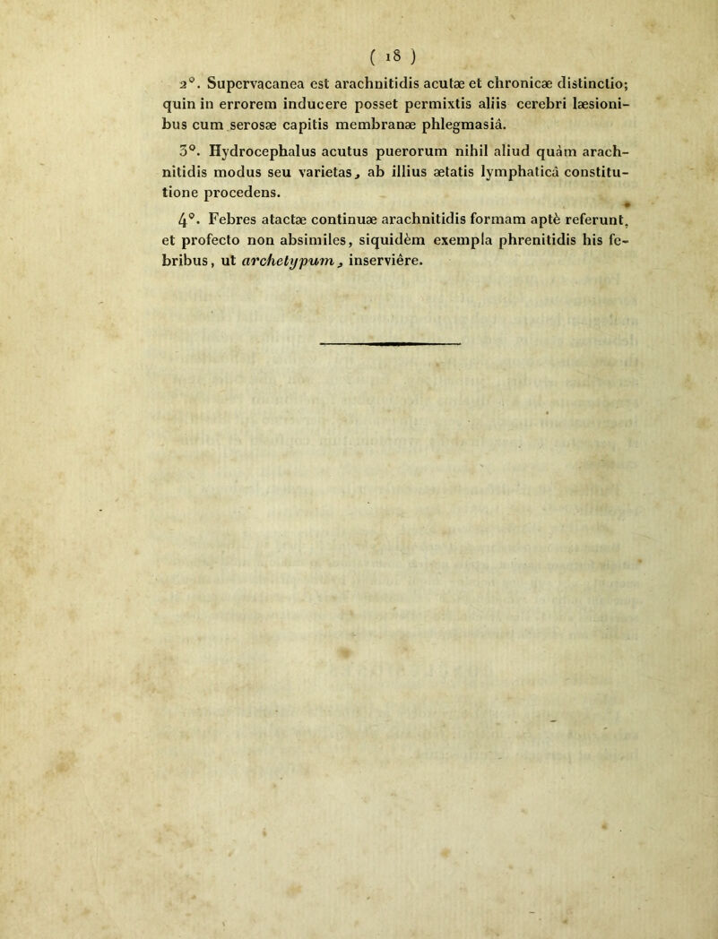 2®. Supervacanea est arachnitidis acutæ et chronicæ distinctio; quin in errorem inducere posset permixtis aliis cerebri læsioni- bus cum serosæ capitis membranæ phlegmasiâ. 3*^. Hydrocephalus acutus puerorum nihil aliud quàm arach- nitidis modus seu varietaSj ab illius ætatis lymphaticâ constitii- tione procedens. 4®. Febres atactæ continuæ arachnitidis formam aptè referunt. et profecto non absiniiles, siquidèm exeinpla phrenitidis his fe- bribus, ut archetypum ^ inserviêre.