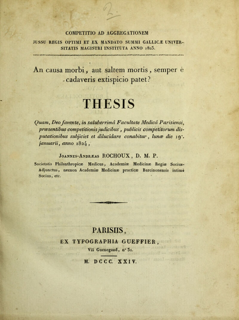 COMPETITIO AD AGGREGATIONEM JLSSÜ REGIS OPTIMI ET EX MANDATO SEMMI GALLICÆ UNIVER- SITATIS aiAGISTRI INSTITUTA ANNO iSaS. An causa morbi, aut saltem mortis ^ semper è -cadaveris extispicio patet? THESIS Quant, Deo favente, in saluberrimâ Facultate Medicâ Parisiensi, prœsentibus competitionis judicibus ^ publicis competitorum dis- putationibus subjiciet et dilucîdare conabitur, lunœ die ] 9''. januarii, anno 1824 , Joannes-Andræas ROCHOUX , D. M. P. Societatis Philanthropicæ Medicus, Academiæ Medicinæ Regiæ Socius- Adjunctus, nccnon Academiæ Medicinæ practicæ Barcinonensis intimé Socius, etc. PARISIIS, EX TYPOGRAPHIA GUEFFIER, Via Guenegaud, n“ 3i. M. DCCC. XXIV.