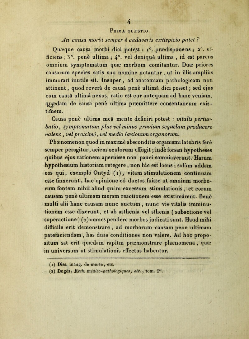 Prima quæstio. An causa morbi semperè cadavevis extispicio patet ? Quæque causa morbi dici polest : i®, prædispouens ; 2. ef- ficiens; 5°. penè ultima ; vel deniquè ultima , id est païens omnium symptomatum quæ morbum comitantur. Duæ priores causariim species satis suo nomine notantur, ut in illis ampliùs immorari inutile sit. Insuper, ad anatomiam pathologicam non attinent, quod révéra de causa penè ultimâ dici posset; sed ejus cum causa ultimâ nexus, ratio est cur antequam ad banc veniam, q.u|edam de causa penè ultima præmittere consentaneum exis- tlinem. Causa penè ultima meâ mente definiri potest ; vitalis pertur- batio, sjmptomatum plus vel minus gravium sequelam producere valens, vel proximè ,vel medio lœsionumorganorum. Phænomenon quod in maximè absconditis organismi latebris ferè semper peragitur, aciem oculorum effugit ; indèforsan hypothèses quibus ejus rationem aperuisse non pauci somniaverunt. Harum hypothesium historiam retegere , non hic est locus ; solùm addam eos qui, exemple Ontyd (i)^ vitam stimulationem continuam esse finxerunt, hac opinione eô ductos fuisse ut omnium morbo- rum fontem nihil aliud quàm excessum stimulationis , et eorum causam penè ultimam meram reactionem esse existimârent. Benè multi alii hanc causam nunc auctum , nunc vis vitalis iraminu- tionem esse dixerunt, et ab asthenia vel slhenia ( subactione vel superactione ) (2) omnes pendere morbos judicati sunt. Haud mihi difficile erit demonstrare , ad raorborum causam pene ultimarn patefaciendam , has duas condiliones non valere. Ad hoc propo- situm sat erit quædam rapifm præmonslrare phænomena , quæ in universum ut stimulationis efFectus habentur. (1) Diss. inaug. de merte, etc. (a) Dugès, Rech. médico-pathologiques, etc., tom. I.