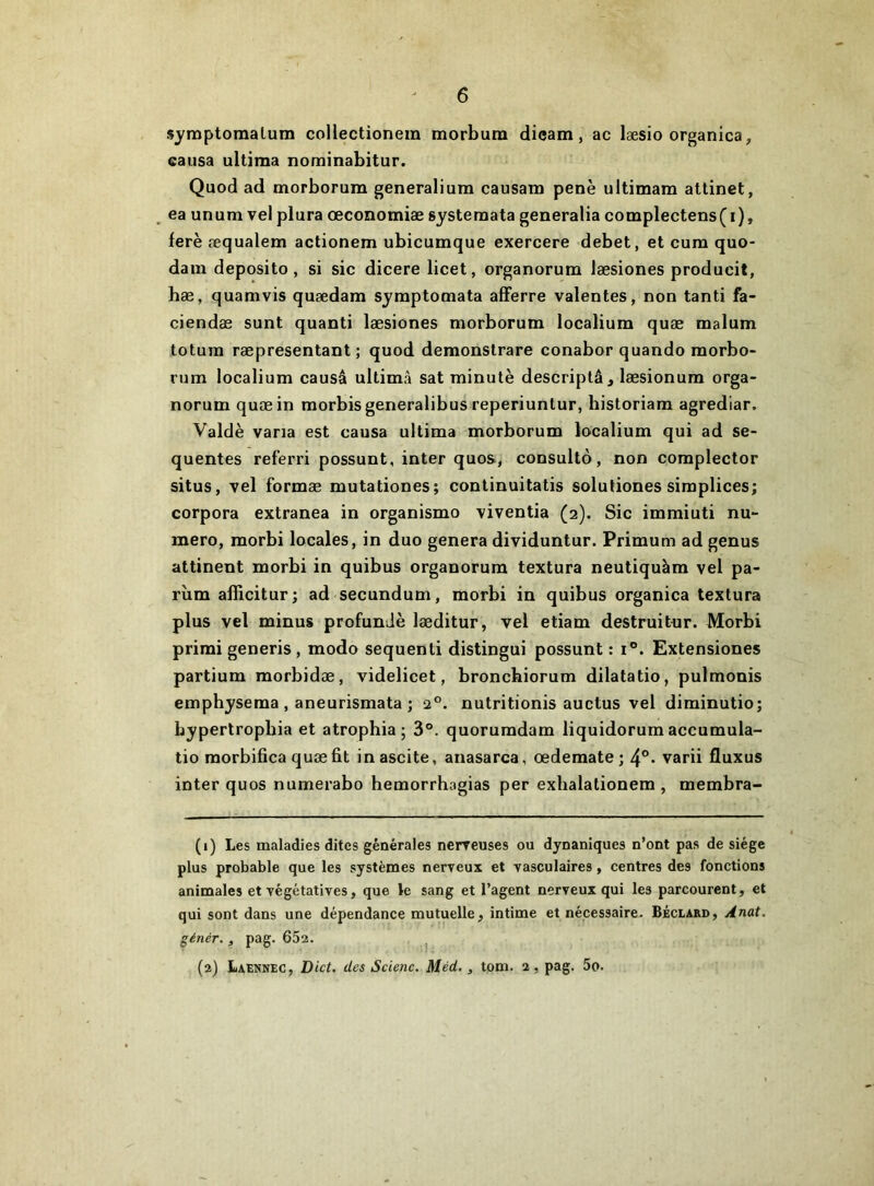 symptomalum coHectionem morbura dicam, ac læsio organica, causa ultima nominabitur. Quod ad morborum generalium causam penè ultimam attinet, ^ ea unum vel plura œconomiæ systemata generalia complectens(i), ferè æqualem actionem ubicumque exercere debet, et cura quo- dam deposito, si sic dicere licet, organorum læsiones producit, hæ, quamvis quædam symptomata afFerre valentes, non tanti fa- ciendæ sunt quanti læsiones morborum localiura quæ malum totura ræpresentant ; quod demonstrare conabor quando morbo- rum localium causé ultimâ sat minute descriplâ, læsionum orga- norum quæ in raorbisgeneralibus reperiunlur, historiara agrediar. Valdè varia est causa ultima morborum localium qui ad se- quentes referri possunt, inter quos, consulte, non complector situs, vel formæ mutationes; continuitatis solutiones simplices; corpora extranea in organisme viventia (2). Sic immiuti nu- méro, raorbi locales, in duo généra dividuntur. Primum ad genus attinent morbi in quibus organorum textura neutiquàm vel pa- rùm afiieiturj ad secundum, morbi in quibus organica textura plus vel minus profunJè læditur, vel etiam destruitur. Morbi prirai generis , modo sequenti distingui possunt : i®. Extensiones partium raorbidæ, videlicet, bronchiorum dilatatio, pulmonis emphyseraa , aneurismata ; 2®. nutritionis auctus vel diminutio; bypertropbia et atrophia; 3°. quoruradam liquidorumaccumula- tio raorbifica quæ fit in ascite, anasarca, œdemate ; 4°* varii fluxus inter quos numerabo hemorrhagias per exhalationem , membra- (1) Les maladies dites générales nerveuses ou dynaniques n’ont pas de siège plus probable que les systèmes nerveux et vasculaires, centres des fonctions animales et végétatives, que te sang et l’agent nerveux qui les parcourent, et qui sont dans une dépendance mutuelle, intime et nécessaire. Béclard, Anat. génér., pag. 65a. (2) Laennec, Dict. des Scienc. Méd, , tom. 2, pag. 5o.