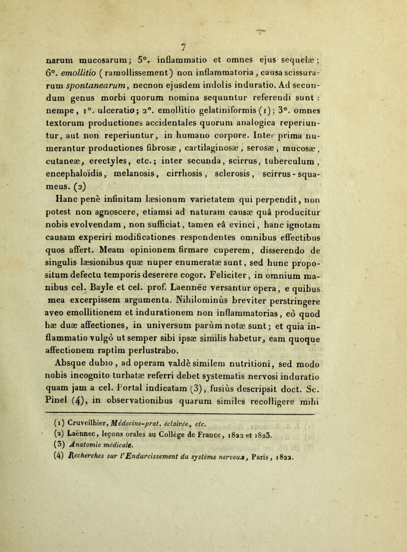 uarum mucosarum; 5°. inflammatio et omnes ejus sequelæ; 6®. emollitio (ramollissement) non inflamraatoria^ causascissura- rum spontanearum, necnon ejusdem indolis induratio. Ad secun- dum genus morbi quorum nomina sequuntur refereudi sunt : nempe, i°. ulceratio; 2®. emollitio gelatiniformis (i) j 3°. omnes textorum productiones accidentales quorum analogica reperiun- tur, aut non reperiuntur, in humano corpore. Inter prima nu- merantur productiones fibrosæ , cartilaginosæ , serosæ , mucosæ , cutaneæ, erectyles, etc. ; inter secunda, scirrus, tuberculum , encephaloïdis, melanosis, cirrhosis , sclerosis , scirrus - squa- meus. (2) Hanc penè infinitam læsionum varietatem qui perpendit, non potest non agnoscere, etiamsi ad naturam causæ quâ producitur nobis evolvendara , non sufficiat, tamen eâ evinci, hanc ignotam causam experiri modificationes respondentes omnibus effectibus quos affert. Meam opinionem firmare cuperem, disserendo de singulis læsionibus quæ nuper enumeratæ sunt, sed hune propo- situm defectu temporis deserere cogor. Féliciter, in omnium ma- nibus cel. Bayle et cel. prof. Laennëc versantur opéra, e quibus mea excerpissem argumenta. Nihilominùs breviter perstringere aveo emollitionem et indurationem non inflammatorias, eô quod hæ duæ affectiones, in universum parùmnotæ sunt; et quia in- flammatio-vulgô utsemper sibi ipsæ similis habetur^ eam quoque affectionem raptira perluslrabo. Absque dubio , ad operam valdè similem nutrition!, sed modo nobis incognito turbatæ referri debet systematis nervosi induratio quam jam a cel. Portai indicatam (3),,fusiùs descripsit doct. Se. Pinel (4), in observationibus quarum similes recolligere raihi (1) Cruyeïlhier, Médecine-prat. éclairée, etc. (2) Laënnec, leçons orales au Collège de France, 1822 et 1823. ( 3) natomie médicale. (4) Recherches sur l’Endurcissement du système nerveux, Paris, 182a.