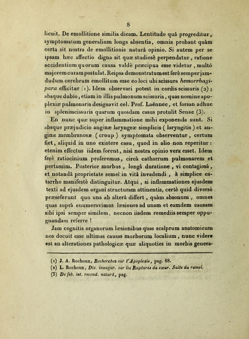 licuit. De emollitione similia dicam. Lentitudo quâ progreditur, sjmptomaium generalium longa absentia, omnia probant quàm certa sit nostra de emollitionis nalurâ opinio. Si autem per se ipsam hæc afFectio digna sit quæ studiosè perpendatur, ratione accidentium quorum causa valdè præcipua esse videtur , multô majoremcuram postulat. Reipsa demonstratumest ferè seraperjam- dudum cerebrum emollitum esse eoloci ubiscissura hemorrhagi- para elRcitur (i). Idem observari potest in cordis scissuris (2) ; absque dubio, etiam in illis pulmonum scissuris, quas nomine apo- plexiæ pulmonaris designavit cel. Prof. Laénnec, et forsan adhuc in splenisscissuris quarum quosdara casus protulit Senac (3). En nunc quæ super inflammatione mihi exponenda sunt. Si absque præjudicio anginæ larjfngeæ simplicis ( laryngitis ) et an- ginæ membranosæ ( croup ) sjmptomata observentur , certum fiet, aliquid in uno existere casu, quod in alio non reperitur : etenim effectus iidem forent, nisi nostra opinio vera esset. Idem ferè ratiocinium profereraus, circh catharrum pulmonarem et pertussim. Posterior morbus , longâ duratione , vi contagiosâ, et notandâ proprietate semel in vitâ invadendi , à siraplice ca- tarrhe manifeste distinguitur. Atqui, si inflammaliones ejusdem texti ad ejusdem organi structuram attinenlis, certè quid diversè præseferunt quo una ab altéra differt , quèm absonum , omnes quas supra enumeravimus læsiones ad unam et eamdem causani sibi ipsi semper similem, necnon iisdem remediis semper oppu- gnandam relerre ! Jam cognitis organorum læsionibus quas scalprum anatomicum nos docuit esse ultimas causas morborum localium , nunc videre est an alterationes patliologicæ quæ aliquoties in morbis genera- (1) J. A. Rochoux, Recherches sur l*Apoplexie, pag. 88. (a) L. Rochoux, Dis. inaugur, sur tes Ruptures du cœur. Suite du ramel. (3) Defeb. int. recoud, naturâ, pag.