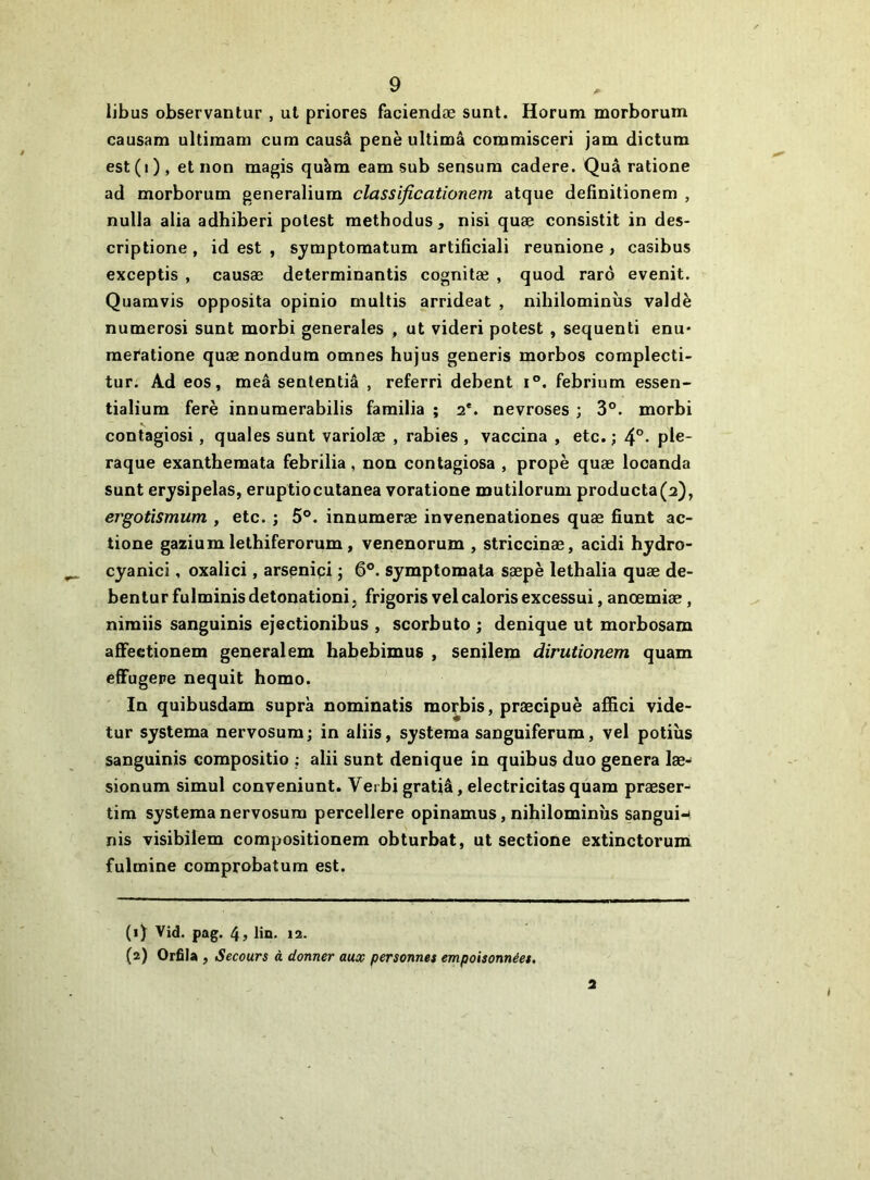 libus observantur , ut priores faciendæ sunt. Horum morborum causam ultimam cum causâ penè ultimâ commisceri jam dictum est(i), et non magis quàm eam sub sensura cadere. Quâ ratione ad morborum generalium classifieationem atque defînitionem , nulla alla adhiberi potest raetbodus, nisi quæ consistit in des- criptione , id est , sjmptomatum artificiali reunione , casibus exceptis , causæ determinantis cognitæ , quod rarô evenit. Quamvis opposita opinio muitis arrideat , nibilominùs valdè numéros! sunt morbi generales , ut videri potest , sequenti enu* raeratione quænondum omnes hujus generis morbos complecti- tur. Ad eos, meâ sententiâ , referri debent i®. febrium essen- tialium ferè innumerabilis familia ; 2*. névrosés ; 3®. morbi contagiosi, quales sunt variolæ , rabies , vaccina , etc. ; 4°- ple- raque exantbemata febrilia, non contagiosa , propè quæ locanda sunt erysipelas, eruptiocutanea voratione mutilorum producta(2), ergotismum , etc. ; 5®. innumeræ invenenationes quæ fiunt ac- tione gazium lethiferorum, verienorum , striccinæ, acidi hjdro- cyanici, oxalici, arsçnipi ; 6®. symptomata sæpè lethalia quæ de- bentur fulminis détonation!. frigoris velcaloris excessui, anœmiæ, nimiis sanguinis ejectionibus , scorbuto ; denique ut morbosam affeetionem generalem habebimus , senilem dirutionem quam efFugepe nequit homo. In quibusdam supra nominatis morbis, præcipuè affici vide- tur systema nervosura; in aliis, systema sanguiferum, vel potiîis sanguinis corapositio ; alii sunt denique in quibus duo généra læ- sionum simul conveniunt. Verbi gratiâ, electricitas qùam præser-' tim systema nervosum percellere opinamus, nihilominùs sangui-< nis visibilem compositionem obturbat, ut sectione extinctoruni fulmine comprobatum est. (1) Vid. pag. 4> lin. 12. (2) OrfiU , Secours à donner aux personnes empoisonnées. 2 (