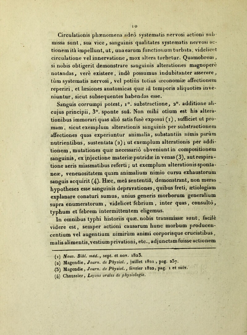 Circulalionis phænomena adeo systeraatis nervosi actioni sub- missa sunt, sua vice, sanguinis quaiitates systematis nervosi ac- tionemità irapellunt, ut, unaearum functiojium turbata, videlicet circulatione vel innervalione , mox altéra turbetur. Quamobrem , si nobis obligerit deinonstrare sanguinis alterationes magnoperè notandaSj verè existera, indè possumus indubitauter asserere, lùm systeraatis nervosi, vel potiùs totius œconoraiæ affectionem reperiri, et læsiones auatomicas quæ id temporis aliquoties inve- niuntur, sicut subséquentes habendas esse. Sanguis corruinpi potest, i°. substractione, additione ali- cujus principii, 3®. sponte suâ. Non tnihi otium est his altera- tionibus immorari quas aliô satis fuse exposui (i) , sufficiet ut pro- mam, sicut exemplum alteralionis sanguinis per substractionera afiectiones quas experiuntur animalia, substantiis nimis parùm nutrientibus, sustentata (2) ; ut exemplum alterationis per addi- tionem , mutationes quæ necessariô obveniuntin compositionera sanguinis, ex i^njectione materiæputridæ in venas(3), autrespira- tione aeris miasmatibus referti ; ut exemplum alterationis sponta- neæ, venenositatem quam animalium nimio cursu exhaustorum sanguis acquirit (4). Hæc„, meâ sententiâ, demonslrant, non meras hypothèses esse sanguinis depravationes, quibus freti, ætiologiam explanare conaturi sumus, unius generis morhorum generalium supra enumeratorum, videlicet febrium , inter quas, consultô, typhum et febrem intermittentem eligemus. In omnibus typhi historiis quæ^nobis transmissæ sunt, facile videre est, semper actioni causarum hune morbum producen- centium vel augentium nimirùm animi corporisque cruciatibus, malis alimentis,vestium privation!, etc., adjunctamfuisse actionem (1) Nouv. Bibl. méd., sept, et noT. iSaS. (2) Magendie, Journ. de Phjsiol. , juillet 1821 , pag. {3) Magendie, Journ. de Physiol., février 1822, pag. i et suiv.' (4) Chaussier, Leçons orales de physiologie.