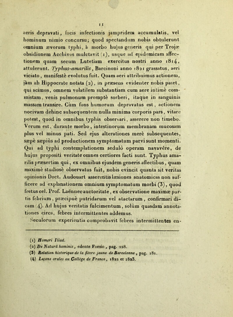 aeris depravati, focis infectionis jampridem accuraulatis, vel hominura nimio concursu; quod spectandum nobis obtulerunt unmium ævorum lypld, à morbo hujus generis qui per Trojæ obsidionem Accbivos muictavit ^ i), usque ad epidemicam afFec- tionem quarn secum Lutetiam exercitus nostri anno i8i4» atlulerunt. Typhus-amarilis, Barcinoni anno 1821 grassatus, aeri viciato , manifeste evolulus fuit. Quam aeri attribuimus actiouem, Jàm ab Hippocrate notata (2) , in præsens evidenter nobis paiet, qui scimus, omnem volatilem substantiam cum aere intime com-  mistam, venis pulmonum prompte sorberi, itaque in sanguinis massara transire. Cùm fons humorum depravatus est, actionem nocivam dehinc subsequentem nulla minima corporis pars, vitare potest, quod in omnibus typhis observari, asserere non tiraebo. Vorum est, durante morbo, intestinorum membranam mucosam plus vel minus pati. Sed ejus alterationes merè subséquentes, sæpè sæpiùs ad productionem symptomatum parvi sunt momenti. Qui ad typhi contemplationem sedulo operam navavêre, de hujus propositi veritate omnes certiores facti sunt. Typhus ama- rilis præsertim qui, ex omnibus ejusdem generis aflectibus, quam maxime studiosè observatus fuit, nobis evincit quanta sit veritas opinionis Doct. Audouart asserentislæsiones anatomicas non suf- ficere ad explanationem omnium symptomatum morbi(3), quod fretus cel. Prof. Laënnecauctoritate, ex observatione maximæ par- tis febrium, præcipuè putridarum vel ataclarum , confirmari di- cam(4). Ad hujus veritatis fulcimentum, solùm quasdam annota- tiones circa, febres intermittentes addemus. .'^eculorum experientia comprobavit febres intermittentes en' (1) H orner i Iliad. (2) De Naturâ hominis , edente Foesio , pag. 228. (3) Relation historique de la fièvre jaune de Barcelonne y pag. 181. (4) Leçons orales au Collège de France, 1822 et i8a3.