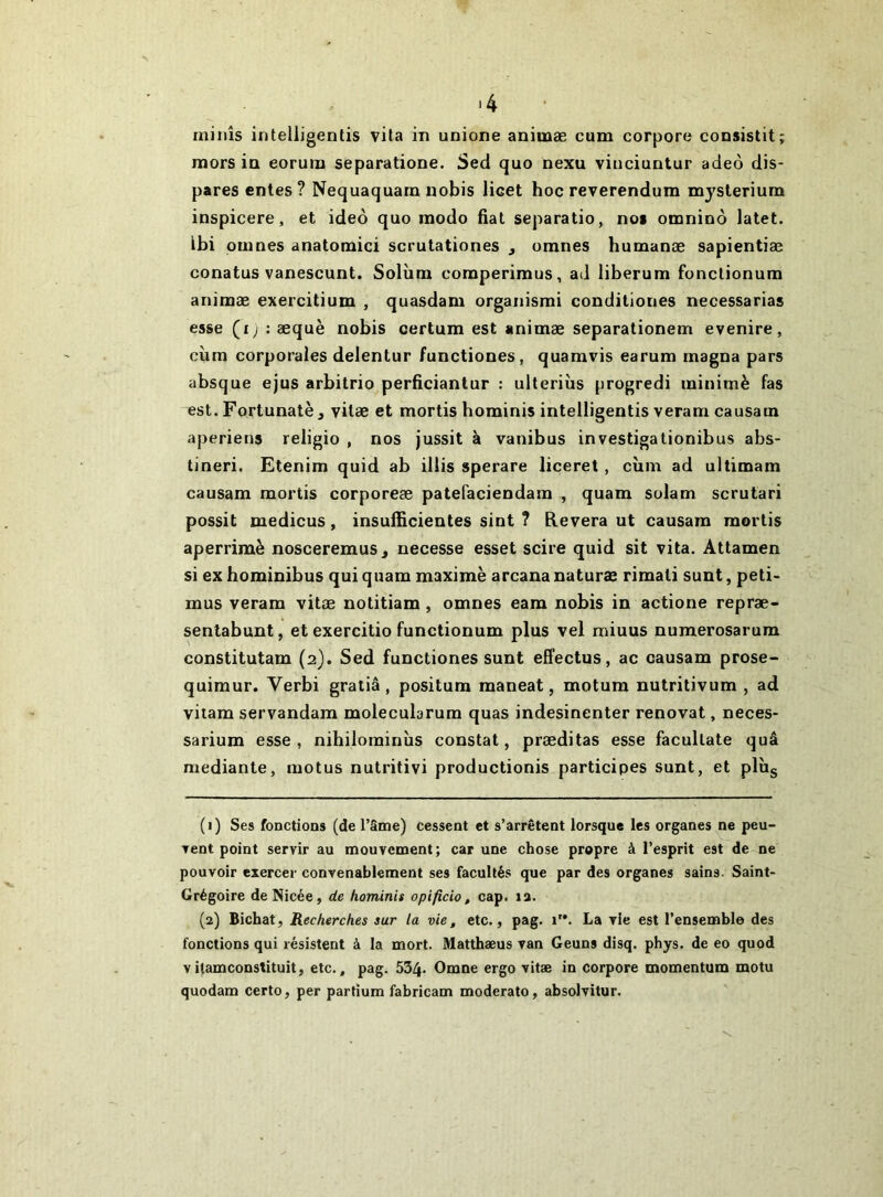 N ■ 4 minîs intelligentis vila in unione animæ cum corpore consistit; mors in eorum separatione. Sed quo nexu viuciuntur adeo dis- pares entes ? Nequaquarn uobis licet hoc reverendum mysleriura inspicere, et ideô quo modo fiat separatio, nos omninô latet. ibi pûmes anatomici scrutationes , omnes humanæ sapientiæ conatus vanescunt. Solùra comperimus, ad iiberum fonclionum animæ exercitium , quasdam organismi condiliones necessarias esse (ij : æquè nobis oertum est animæ separationem evenire, cùm corporales delentur functiones, quamvis earum magna pars absque ejus arbitrio perficiantur : ulteriùs progredi minimè fas est. Fortunatè J vilæ et mortis hominis intelligentis veram causam aperiens religio , nos jussit à vanibus investigationibus abs- tineri. Etenim quid ab illis sperare liceret, cùm ad ultimam causam mortis corporeæ patefaciendam , quam solam scrutari possit medicus, insuificientes sint ? Elevera ut causam mortis aperrimè nosceremus, necesse esset scire quid sit vita. Attamen si ex hominibus qui quam maxime arcana naturæ rimati sunt, peti- mus veram vitæ notitiam, omnes eam nobis in actione repræ- sentabunt, et exercitio functionum plus vel miuus numerosarum constitutam (2). Sed functiones sunt effectus, ac causam prose- quimur. Verbi gratiâ, positum maneat, motum nutritivum , ad viiara servandam molecularum quas indesinenter rénovât, neces- sarium esse, nihilominùs constat, præditas esse facultate quâ mediante, motus nutritivi productionis participes sunt, et plùg ( 1 ) Ses fonctions (de Tâme) cessent et s’arrêtent lorsque les organes ne peu- Tent point servir au mouvement; car une chose propre à l’esprit est de ne pouvoir exercer convenablement ses facultés que par des organes sains. Saint- Grégoire deNicée, de hominis opificio, cap. la. (2) Bichat, Recherches sur la vie, etc., pag. 1”. La vie est l’ensemble des fonctions qui résistent à la mort. Matthæus van Geuns disq. phys. de eo quod vitamconstituit, etc., pag. 534- Omne ergo vitæ in corpore momentum motu quodam certo, per partium fabricam moderato, absolvitur.