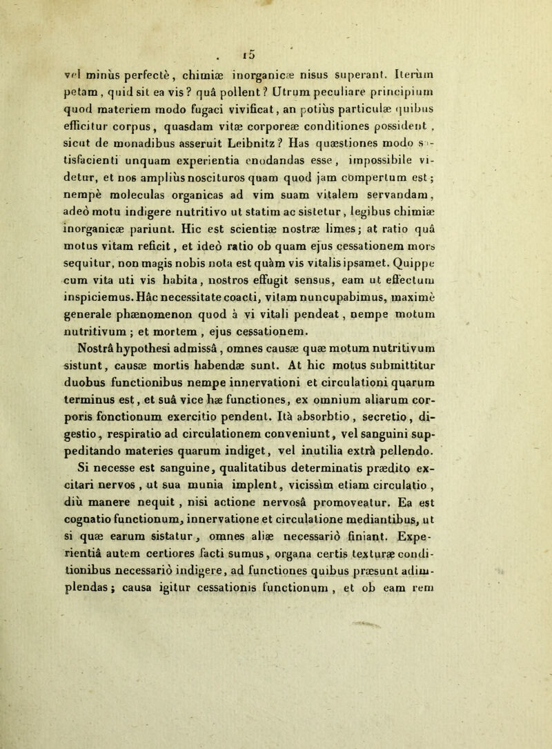 vfl minîis perfectè, chimiæ inorganicæ nisus superant. Iterùin petam , quid sit ea vis ? quâ pollent ? Ütruin peculiare principium quod materiem modo fugaci vivificat, an potiiis particulæ quibus efficitur corpus, quasdam vitæ corporeæ conditiones possident , siciit de monadibus asseruit Leibnitz ? Has quæstiones modo s - lisfacienti unquam experientia enodandas esse , impossibile vi- detuT, et nos ampliùs noscituros quam quod jam cbmpertum est; nerapè moleculas organicas ad vim suam vitalera servandam, adeô raotu indigere nutritive ut statim ac sistetur, legibus chimiæ inorganicæ pariunt. Hic est scientiæ nostræ limes; at ratio quâ motus vitam reficit, et ideo ratio ob quam ejus çessationera mors sequitur, non magis nobis nota est quàm vis vitalis ipsamet. Quippe cum vita uti vis habita, iiostros effugit sensus, eam ut efi'eclum inspiciemus.Hâcnecessitatecoacti, vitam nuncupabimus, maxime generale phænomenon quod à vi vitali pendeat, nempe motum nutritivum ; et mortem , ejus cessationem. Nostrâ hypothesi admissâ, omnes causæ quæ motum nutritivum sistunt, causæ mortis habendæ sunt. At hic motus submittitur duobus functionibus nempe innervationi et circulationi quarum terminus est, et suâ vice hæ functiones, ex omnium aliarum cor- poris fonctionum exercitip pendent. Ità absorbtio , secretio, di- gestio^ respiralio ad circulationem conveniunt^ velsanguini sup- peditando materies quarum indiget, vel inutilia extrà pellendo. Si necesse est sanguine, qualitatibus determinatis prædito ex- citari nervos , ut sua munia implent , vicissim etiam circulatio , diù manere nequit , nisi actione nervosâ promoveatur. Ea est cognatio functionum, innervatione et circulatione mediantibus, ut si quæ earum sistatur, omnes aliæ necessario finiant. Expe- rientiâ autem oertiores facti sumus, organa certis texturæ condi- tionibus necessario indigere, ad functiones quibus præsunl adiui- plendas ; causa igitur cessationis functionum , et ob eam rem