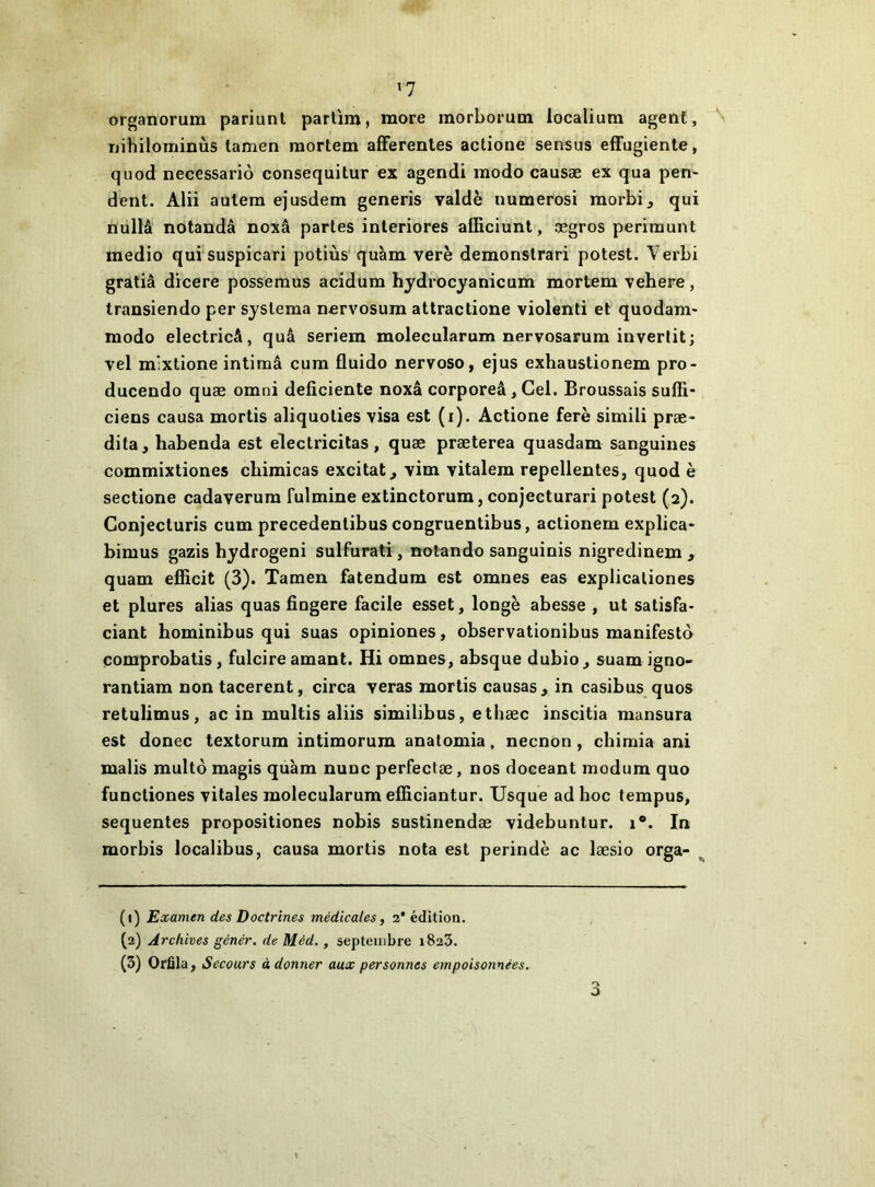 ^7 organorum pariuni partîm, more morborum localium agent, nihilominùs tamen raortem afferentes actione sensus effugiente, quod necessariô consequitur ex agendi modo causæ ex qua pen- dent. Alii autera ejusdem generis valdè numerosi morbi^ qui nullâ notandâ noxâ partes interiores afficiunt, ægros périmant medio qui suspicari potiùs quàm verè demonslrari potest. Verbi gratiâ dicere possemus acidum hydrocyanicum mortem vehere, transiendo per syslema nervosum attractione violenti et quodam- modo electricâ, quâ seriem molecularum nervosarum invertit; vel mixtione intimâ cum fluido nervoso, ejus exhaustionem pro- ducendo quæ omni déficiente noxâ corporeâ, Gel. Broussais sufli- ciens causa mortis aliquoties visa est (i). Actione ferè simili præ- dita, habenda est electricitas, quæ præterea quasdam sanguines commixtiones clnmicas excitât^ vim vitalem repellentes, quod è sectione cadaverura fulmine extinctorum, conjecturari potest (2). Conjecturis cum precedenlibuscongruentibus, actionem explica- bimus gazis hydrogeni sulfurati, notando sanguinis nigredinem , quam efiicit (3). Tamen fatendum est omnes eas explicationes et plures alias quas fiogere facile esset, longe abesse , ut satisfa- ciant hominibus qui suas opiniones, observationibus manifesto çomprobatis, fulcire amant. Hi omnes, absque dubio^ suam igno- rantiam non tacerent, circa veras mortis causas , in casibus quos retulimus, ac in multis aliis similibus, etbæc inscitia mansura est donec textorum intimorum anatomia, necnon, chimia ani malis multô magis quàm nunc perfectæ, nos doceant modum quo functiones vitales molecularum efficiantur. Usque ad hoc tempus, sequentes propositiones nobis sustinendæ videbuntur. 1®. In morbis localibus, causa mortis nota est perindè ac læsio orga- (1) Examen des Doctrines médicales, 2* édition. (2) Archives génér. de Méd., septembre 1823. (3) Orfila, Secours adonner aux personnes empoisonnées.