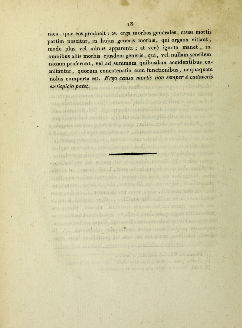 1 i8 nica, quæ eos p|i'oducit : 2®. erga niorbos generales , causa mortis partira noscitur, in hujus generis morbis, qui organa vitiant, modo plus vel minus apparent! ; at verè ignota manet , in omnibus aliis morbis ejusdem generis, qui, vel nullara sensilem noxam proferunt, vel ad summum quibusdam accidentibus co- mitantur, quorum concatenatio cum functionibus, nequaquam nobis comporta est. Ergo causa mortis non semper e cadaveris extispîcTO patet.