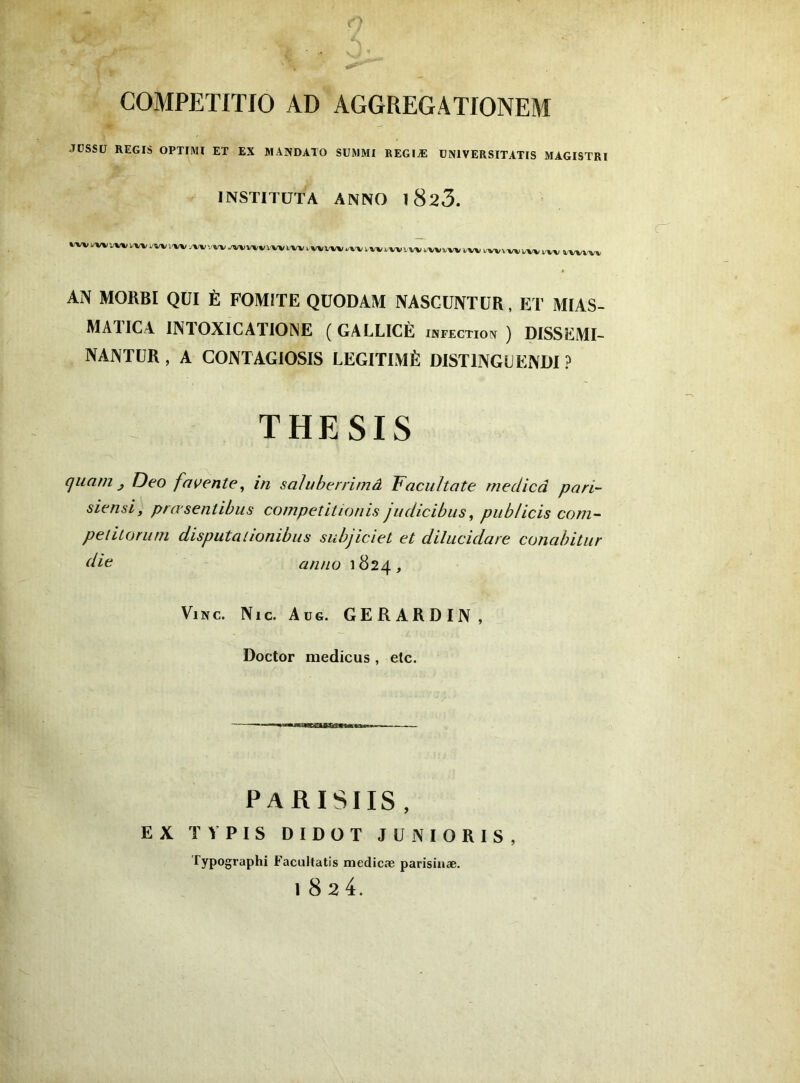 COMPETITIO AD AGGREGATIONEM JÜSSÜ REGIS OPTIMI ET EX MANDATO SUMMI EEGIÆ UNIVERSITATIS MAGISTRI INSTITÜTA ANNO l823. l/wi/v» WÏ^WVWVi'W ^VW JWVWVWl^ I WWV.-W 1,W VWVW WVWV I.W VWUW l/VV l-WV'W AN MORBI QUI È FOMÎTE QüODAM NASCUNTÜR, ET MIAS- MAIICA INTOXICATIONE ( GALLICÈ infection) DISSEMI- NANTUR, A CONTAGIOSIS LÉGITIMÉ DISTINGLENDI ? THESIS cjuam J T)eo favertie^ in saJuberrimâ Facultate rneclicâ pari- siensi, pra senlibus compeîitionis judicibus, piiblicis corn- pelitonini disputalionibus subjiciet et dilucidare conabitiir die arino 1824, ViNc. Nie. Au G. GERARDIN, Doctor medicus , elc. E X PARISIIS, TV PIS DIDOT JÜNIORIS, Typographi E'acultatis medicæ parisiiiæ. 1824.