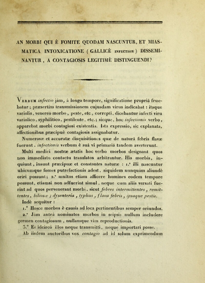 AN MORBT QUI È FOMITE QUODAM NASCÜNTUR, ET MIAS- MATICA INTOXICATIONE ( GALLICÈ infection ) DISSEMI- NANTUR, A COINTAGIOSIS LÉGITIMÉ DISTINGÜENDI? Verbum infeclio jàm^ à longo tempore, significatione propriâ frue- batur ; præserlim Iransmissionem cujusdam virus indicabat : itaque variolis, venereo morbo , peste, etc , correpii, dicebantur infecti viru variolico, syphilitico, pestilente , etc.; sicqu<j, hoc infeciionis verbo , apparebat niorbi contagiosi exislentia. Ista expressio, sic explanata, affectionibus præcipuè contagiosis assignabatur. Numerosæ et accuratæ disquisitioncs quæ de naturâ febris flavæ fuerunt, injectionis verbum è suâ vi priraariâ tandem averterunt. Muiti medici nostræ æfatis hoc verbo morbos désignant quos non immédiate contacta translates arbitruntur. His morbis, in- quiunt, insunt præcipuæ et constantes naturæ : i.* illi nascuntur ubicumque fomes putrefactionis adest, siquidem nunquàm aliundè oriri possunt ; 2.° multos etiam afficere homines eodem tempore possunt, etiamsi non adfuerint simul , neque cum aliis versali fue- rint ad quos perveoeraul morbi, sicut febres intermittentes j rémit- tentes , biliosæ ; djsenteria y tjplius y f lava febris y ipsaque pestis. Indè sequitur : 1. ° Hosce morbos è causis ad loca pertinentibus semper oriundos. 2. “ Jàm anteà iiominatos morbos in seipsis nuilum includere germen contagiosum , nuilamque vim reproductionis. 3. “ Ei idcircè illos neque Iransmilti, neque importari posse. Ab iisdem auctoribus vox contagio ad ici solum exprimendum