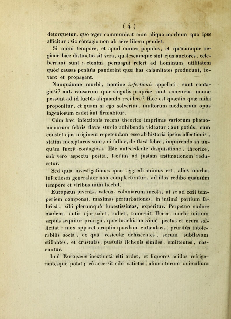 (letorquetur, quo æger communicat cum aliquo morbum quo ipse afficitur : sic contagio non ab aëre libero pendet. Si omni tempore, et apud omnes populos, et quâcumque re- gione hæc distinctio sit vera, qualescumque sint ejus auctores, cele- berrimi sunt : etenim permagni refcrt ad hominuni utilitatem quôd causas penilùs panderint quæ bas calamitales producunt, fo- vent et propagant. Nunquàmne morbi, nomine infectionis appellati , sunt conta- giosi? aut, causarum quæ singuîis propriæ sunt concursu, nonne possuiit ad id luctûs aliquandô recidere? Hæc est quæstio quæ mihi proponilur, et quam si ego solverim , multorum medicorum opus ingeniosum cadet aut firmabitur. Cùm hæc infectionis recens theorice iinprimis variorum phæno- menorum febris flavæ studio adhibenda videatur : aut potiùs, cùtn constet ejus origineni repetendam esse ab historiâ ipsius alTectionis , statim incœplurus sum,*ni fallor,de flavâ febre, inquirendoan un- quràm fuerit contagiosa. Hâc antecedente disquisitione , theorice, sub vero aspectu posita, faciliùs ad justam æstiinationem redu- celur. Sed quia investigationes quas aggredi animus est, alios morbos infecliosos generaliler non complectuntur , ad illos redibo quantum tempore et viribus mihi licebit. Europæus juvenis, vaiens, coloniarum incola, ut se ad cœli tem- periem componat, maximas perturbaliones. in intima partium fa- bricâ , sibi plerumquè funestissimas, exporitur. Perpetuo sudore madens, cutis ejus calet, rubet, tumescit. Hocce morbi initium sæpiùs sequilur prurigo . quæ brachia maximè, pectus et crura sol- licitât : mox apparet eruptio quædam cuticularis, pruritiis intole- rabilis socia , ex quà vesiculæ déhiscentes , sérum subflavum slillantes, et crustulas, pustulis lichenis similes , emittentes , nas- cuntur. Inio Europæus inextinctâ siti ardet, et liquores acidos refrige- rantesque potat ; eo accessit cibi satietas , alimentorum animalium